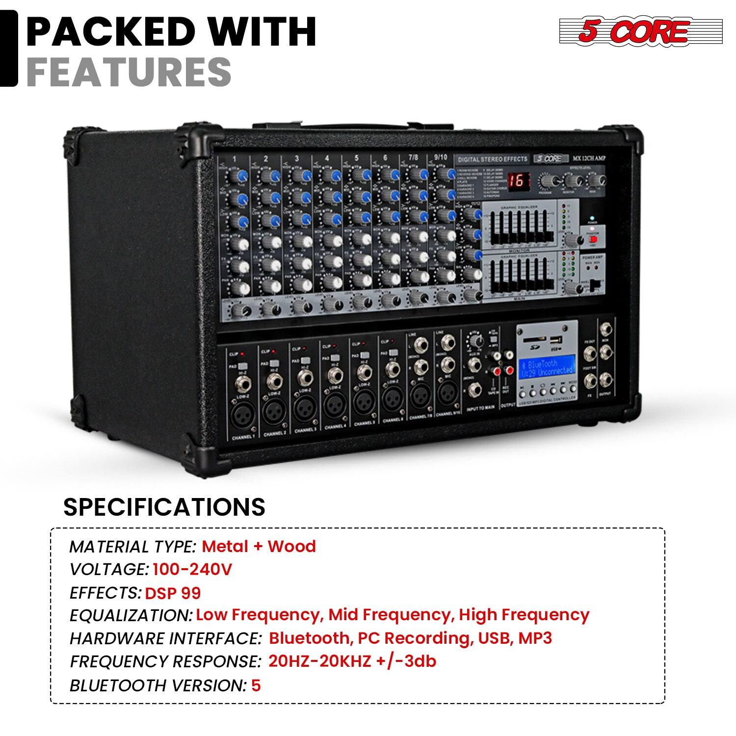 **PACKED WITH FEATURES**

**5 CORE**

---

**SPECIFICATIONS**

- MATERIAL TYPE: Metal + Wood
- VOLTAGE: 100-240V
- EFFECTS: DSP 99
- EQUALIZATION: Low Frequency, Mid Frequency, High Frequency
- HARDWARE INTERFACE: Bluetooth, PC Recording, USB, MP3
- FREQUENCY RESPONSE: 20HZ-20KHZ +/-3db
- BLUETOOTH VERSION: 5