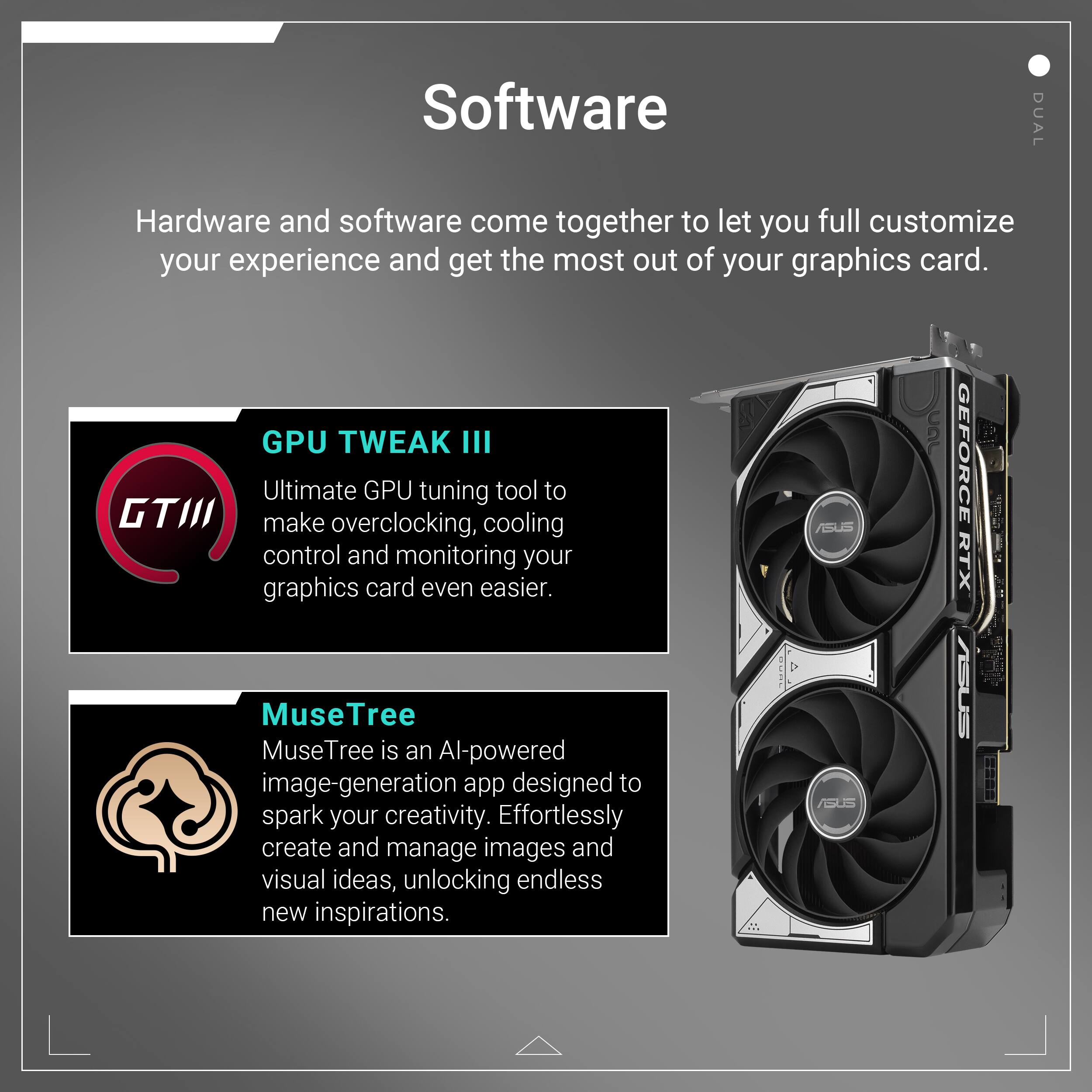 Software: Hardware and software come together to let you fully customize your experience and get the most out of your graphics card.

GPU TWEAK III: Ultimate GPU tuning tool to make overclocking, cooling control, and monitoring your graphics card even easier.

MuseTree: MuseTree is an AI-powered image-generation app designed to spark your creativity. Effortlessly create and manage images and visual ideas, unlocking endless new inspirations.

Dual: ASUS GeForce RTX