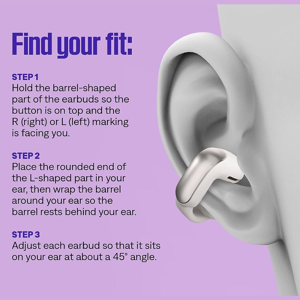 Find your fit:

STEP 1 Hold the barrel-shaped part of the earbuds so the button is on top and the R (right) or L (left) marking is facing you.

STEP 2 Place the rounded end of the L-shaped part in your ear, then wrap the barrel around your ear so the barrel rests behind your ear.

STEP 3 Adjust each earbud so that it sits on your ear at about a 45° angle.