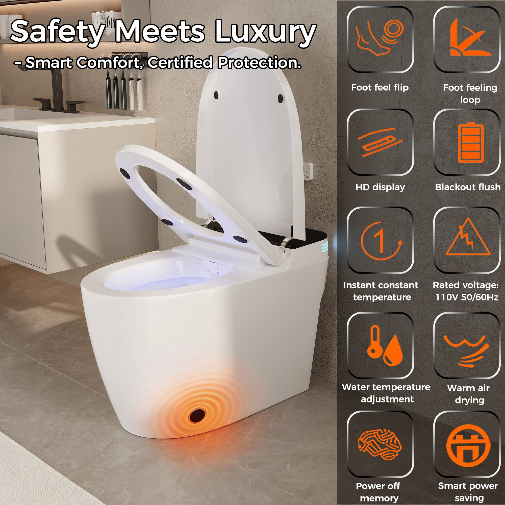 Safety Meets Luxury  
- Smart Comfort, Certified Protection.

- Foot feel flip
- Foot feeling loop
- HD display
- Blackout flush
- Instant constant temperature
- Rated voltage: 110V 50/60Hz
- Water temperature adjustment
- Warm air drying
- Power off memory
- Smart power saving