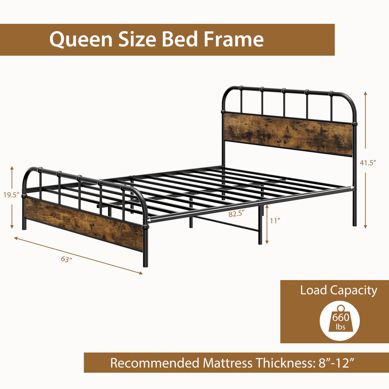 Queen Size Bed Frame

- Width: 63"
- Depth: 82.5"
- Height: 41.5"
- Side Rail Height: 11"
- Leg Height: 19.5"

Load Capacity: 660 lbs

Recommended Mattress Thickness: 8"-12"