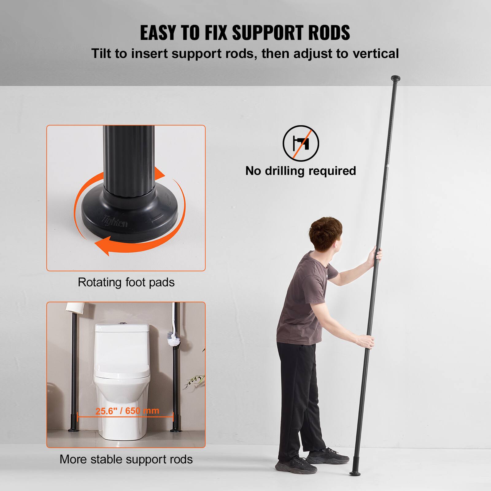 EASY TO FIX SUPPORT RODS  
Tilt to insert support rods, then adjust to vertical  
No drilling required  
Rotating foot pads  
25.6" / 650 mm  
More stable support rods