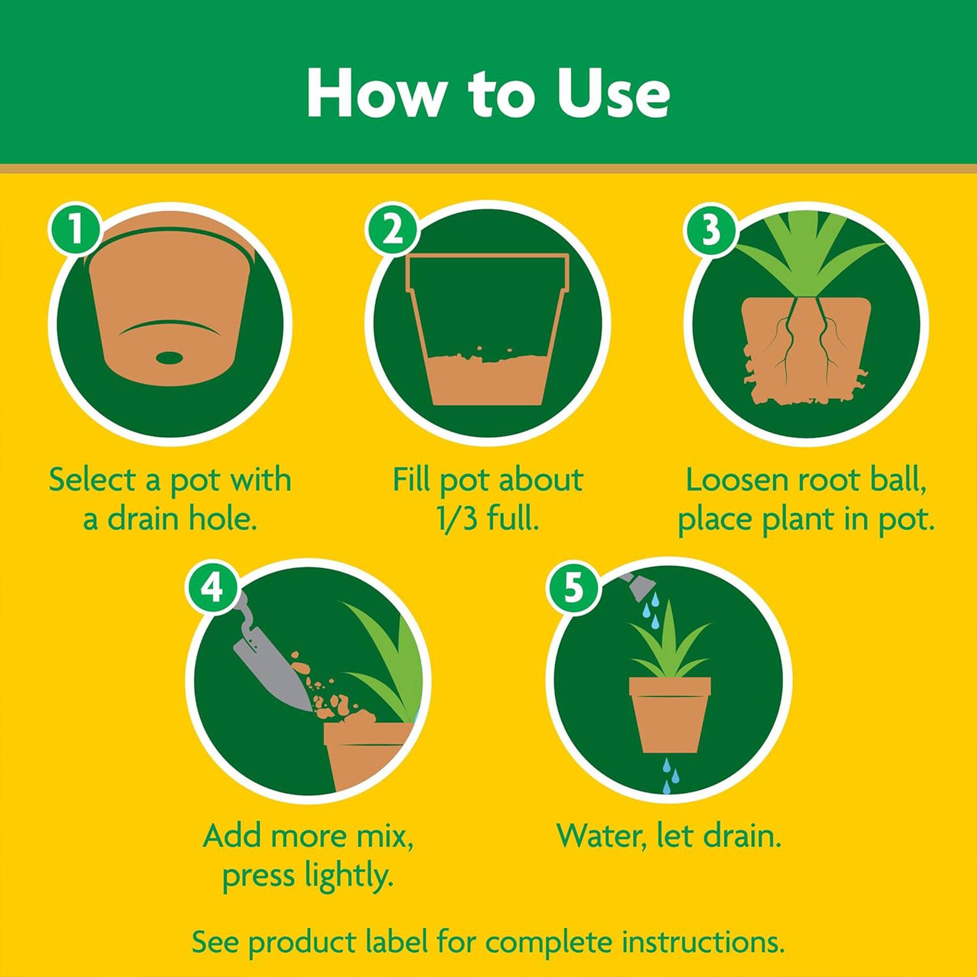 How to Use

1. Select a pot with a drain hole.
2. Fill pot about 1/3 full.
3. Loosen root ball, place plant in pot.
4. Add more mix, press lightly.
5. Water, let drain.

See product label for complete instructions.