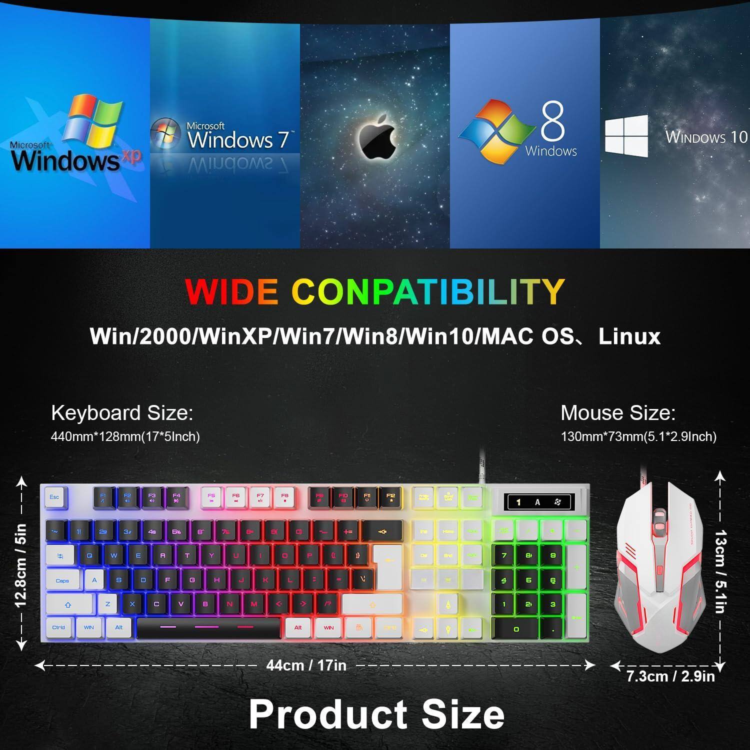 Microsoft Windows XP  
Microsoft Windows 7  
Microsoft Windows 8  
Microsoft Windows 10  

WIDE COMPATIBILITY  
Win/2000/WinXP/Win7/Win8/Win10/MAC OS, Linux  

Keyboard Size:  
440mm*128mm (17*5in)  

Mouse Size:  
130mm*73mm (5.1*2.9in)  

Product Size:  
44cm / 17in  
12.8cm / 5in  
7.3cm / 2.9in