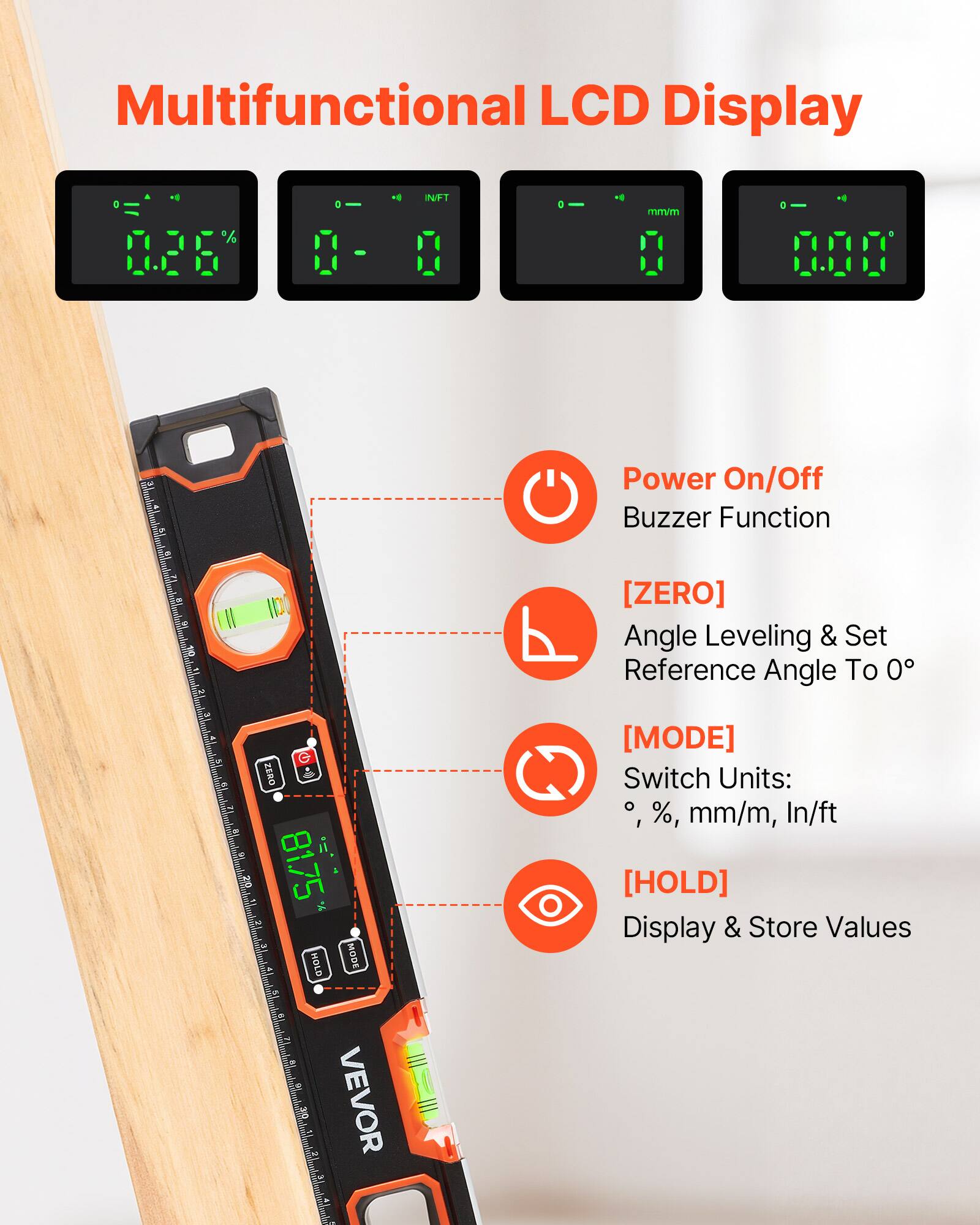 Multifunctional LCD Display

Power On/Off Buzzer Function

[ZERO] Angle Leveling & Set Reference Angle To 0

[MODE] Switch Units: °, %, mm/m, In/ft

[HOLD] Display & Store Values