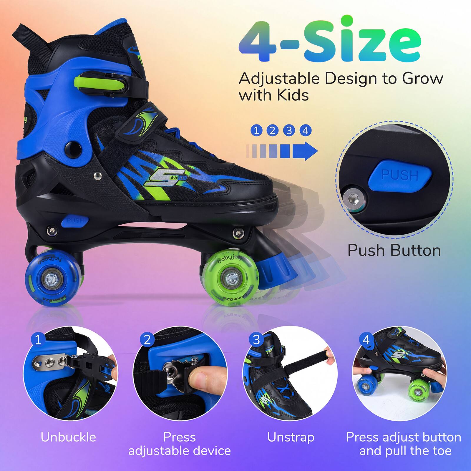 4-Size Adjustable Design to Grow with Kids

1. PUSH
2. PUSH
3. Unbuckle
4. Press adjustable device
5. Unstrap
6. Press adjust button and pull the toe