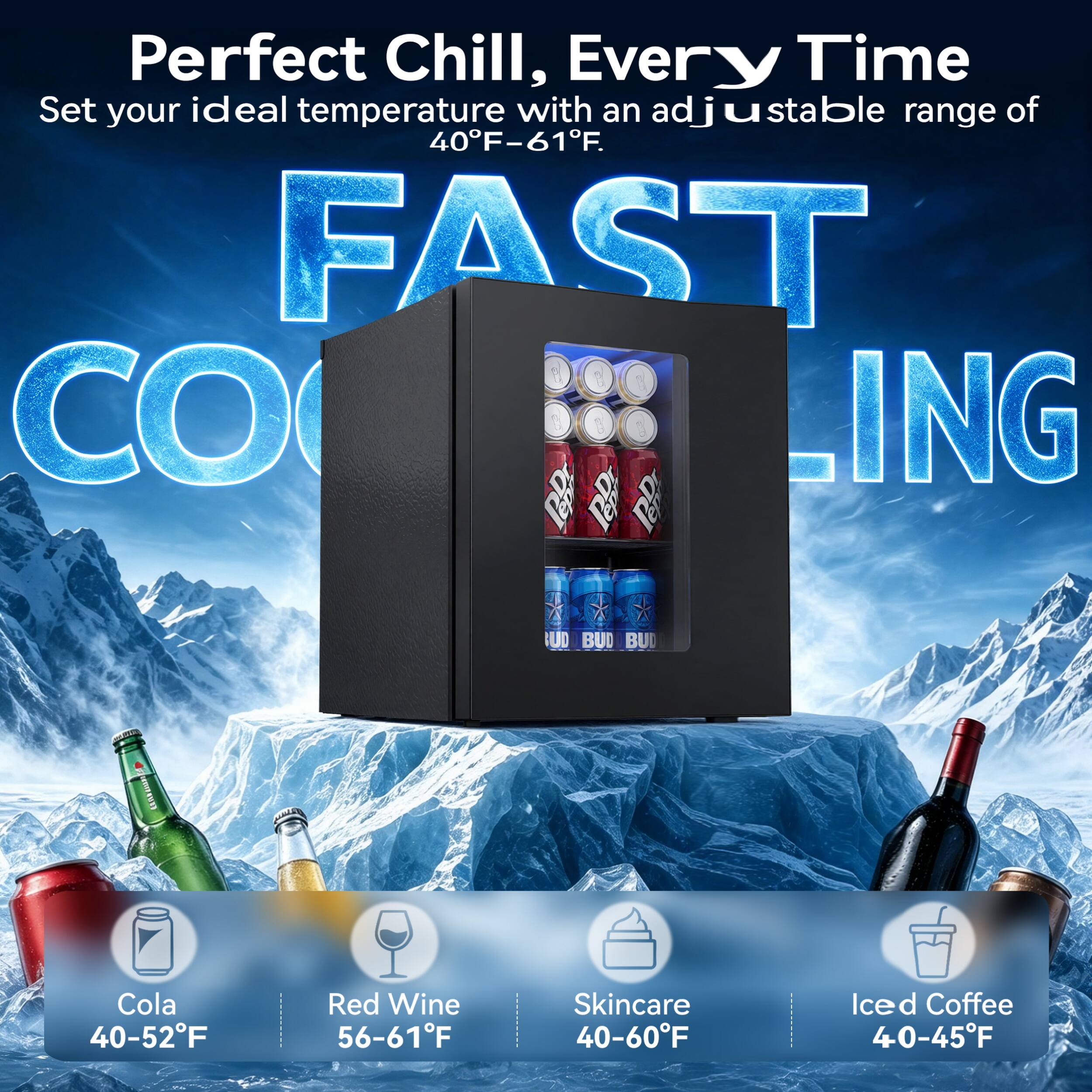 Perfect Chill, Every Time  
Set your ideal temperature with an adjustable range of 40°F-61°F.  

FAST COOLING  

Cola 40-52°F  
Red Wine 56-61°F  
Skincare 40-60°F  
Iced Coffee 40-45°F