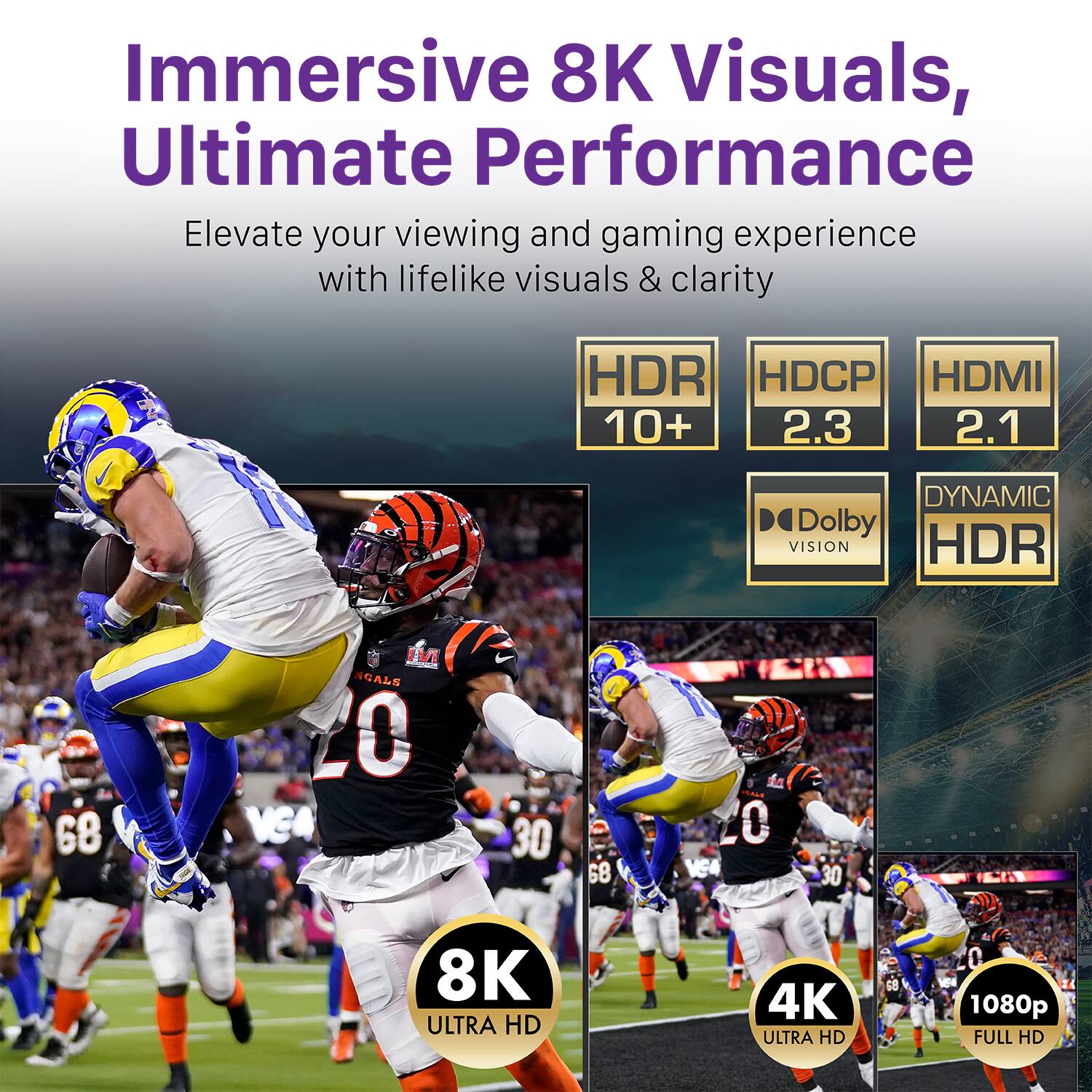 Immersive 8K Visuals, Ultimate Performance Elevate your viewing and gaming experience with lifelike visuals & clarity. A HDR 10+ HDCP 2.3 HDMI 2.1 DYNAMIC HDR Dolby VISION. 8K ULTRA HD 4K ULTRA HD 1080p FULL HD.