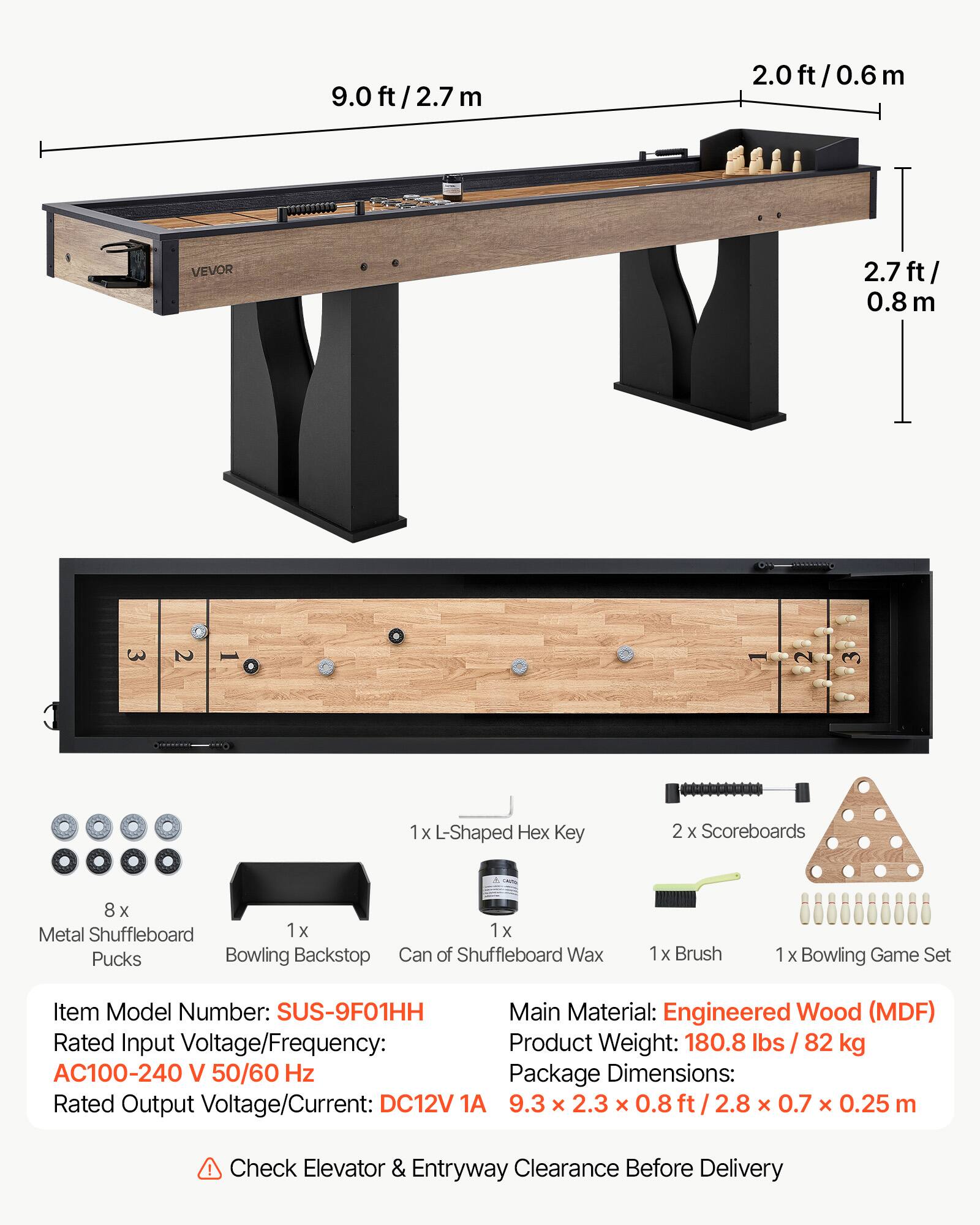9.0 ft/2.7 m  
2.0 ft/0.6 m  
2.7 ft/0.8 m  

VEVOR  

1 x L-Shaped Hex Key  
2 x Scoreboards  
8 x Metal Shuffleboard Pucks  
1 x Bowling Backstop  
1 x Can of Shuffleboard Wax  
1 x Brush  
1 x Bowling Game Set  

Item Model Number: SUS-9F01HH  
Main Material: Engineered Wood (MDF)  
Rated Input Voltage/Frequency: AC100-240 V 50/60 Hz  
Rated Output Voltage/Current: DC12V 1A  
Product Weight: 180.8 lbs / 82 kg  
Package Dimensions: 9.3 x 2.3 x 0.8 ft / 2.8 x 0.7 x 0.25 m  

Check Elevator & Entryway Clearance Before Delivery
