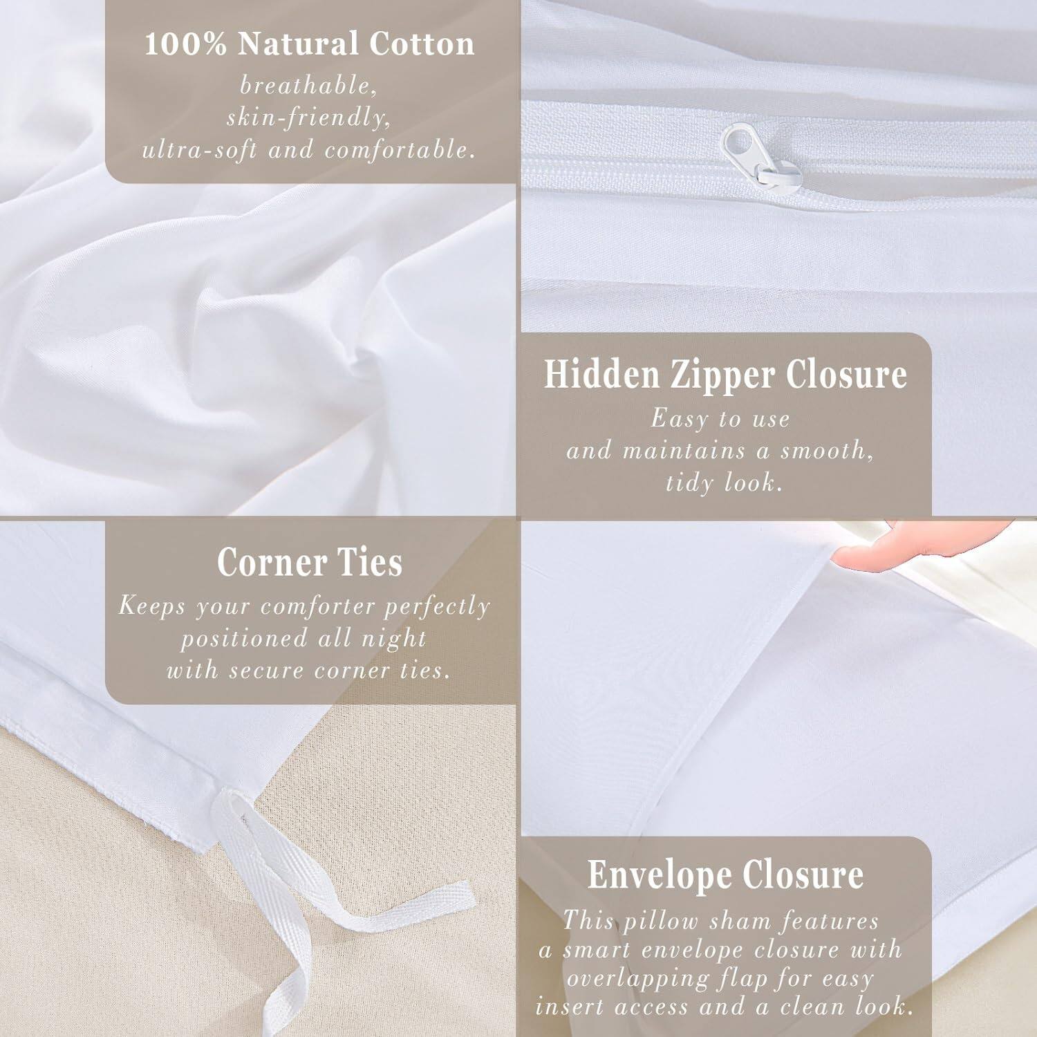 100% Natural Cotton  
breathable, skin-friendly, ultra-soft and comfortable.

Hidden Zipper Closure  
Easy to use and maintains a smooth, tidy look.

Corner Ties  
Keeps your comforter perfectly positioned all night with secure corner ties.

Envelope Closure  
This pillow sham features a smart envelope closure with overlapping flap for easy insert access and a clean look.