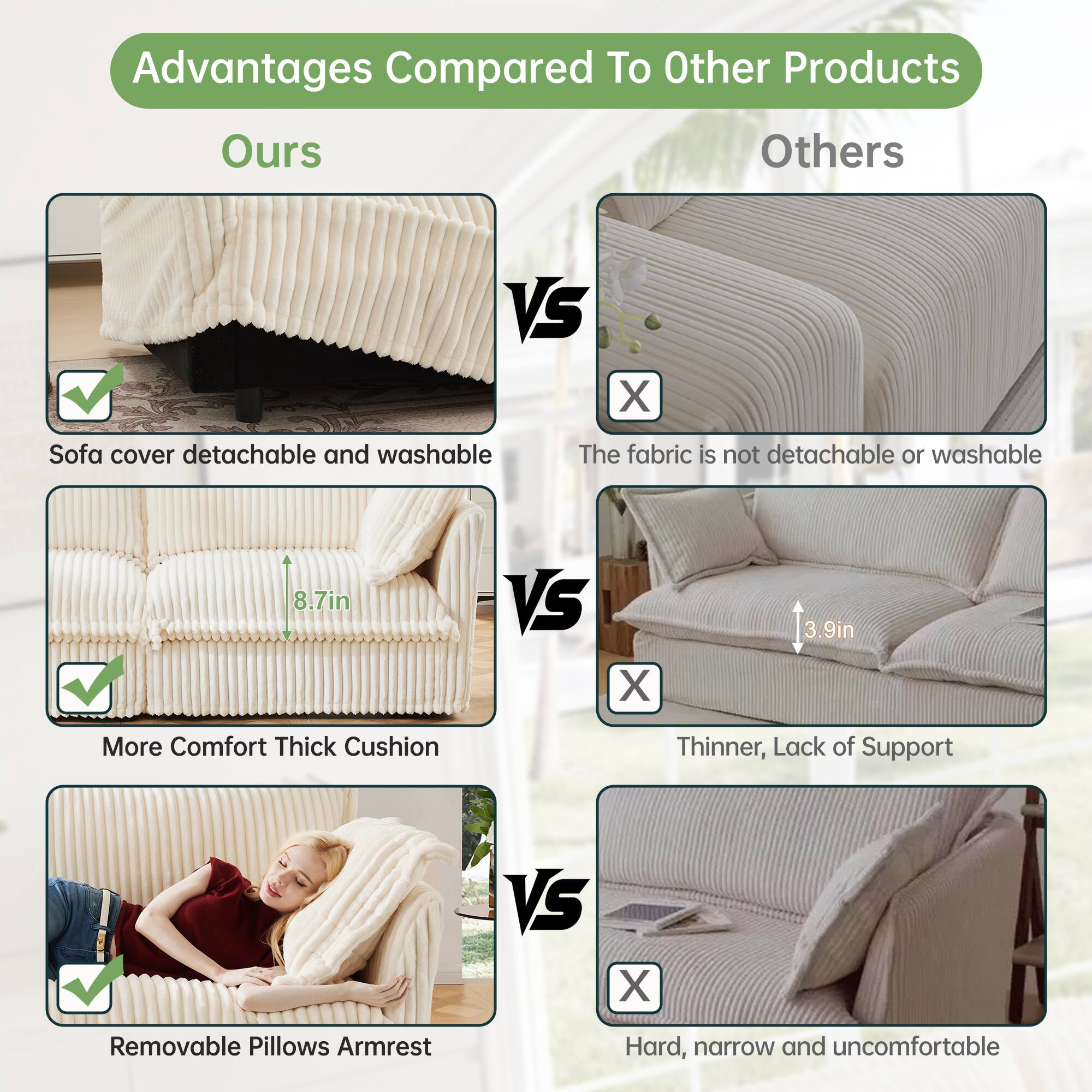 Advantages Compared To Other Products

Ours VS Others

- Sofa cover detachable and washable
  - The fabric is not detachable or washable

- More Comfort Thick Cushion
  - 8.7in VS 3.9in
  - Thinner, Lack of Support

- Removable Pillows Armrest
  - Hard, narrow and uncomfortable
