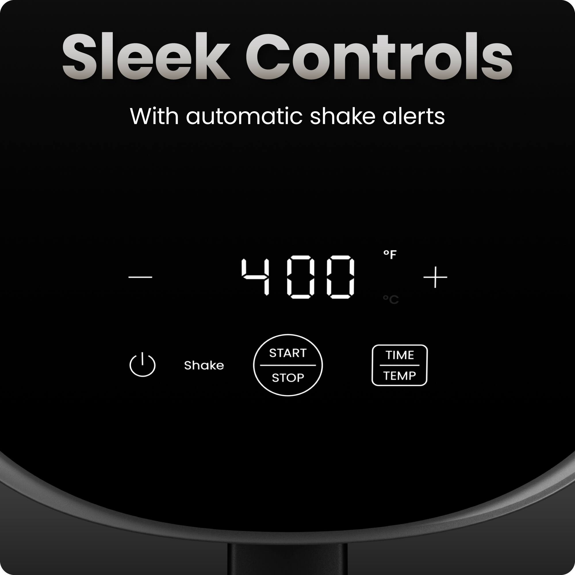 Sleek Controls  
With automatic shake alerts  

400 °F  

Shake  
START STOP  
TIME TEMP