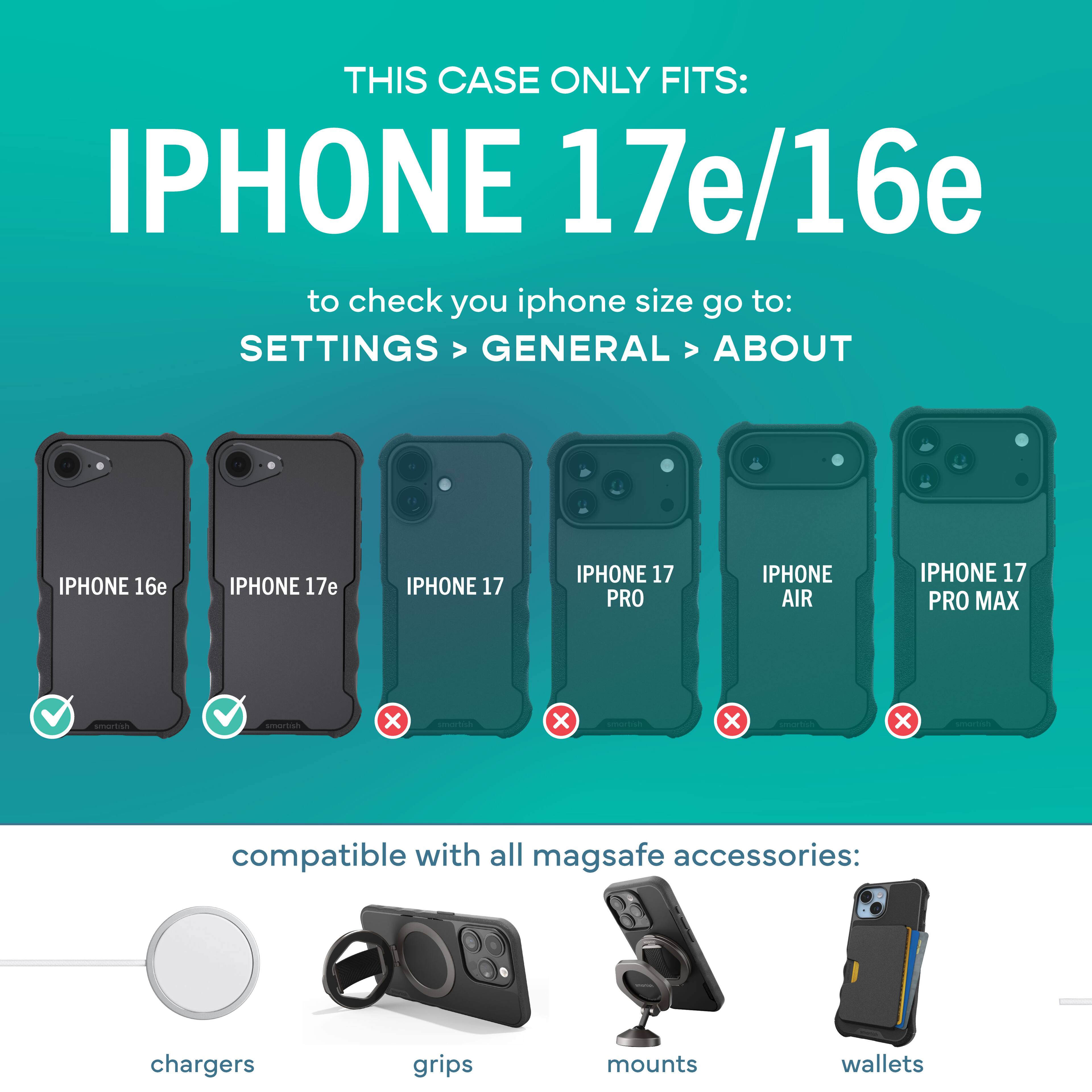 THIS CASE ONLY FITS: IPHONE 17e/16e

to check your iPhone size go to: SETTINGS > GENERAL > ABOUT

IPHONE 16e ✔️  
IPHONE 17e ✔️  
IPHONE 17 ❌  
IPHONE 17 PRO ❌  
IPHONE AIR ❌  
IPHONE 17 PRO MAX ❌  

compatible with all MagSafe accessories:  
chargers  
grips  
mounts  
wallets