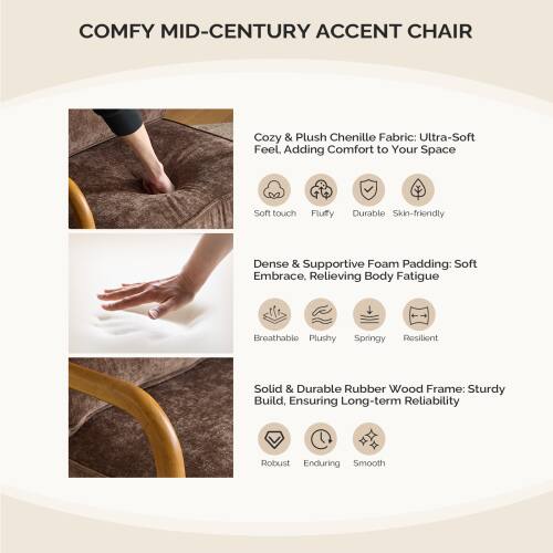 COMFY MID-CENTURY ACCENT CHAIR

Cozy & Plush Chenille Fabric: Ultra-Soft Feel. Adding Comfort to Your Space  
- Soft touch  
- Fluffy  
- Durable  
- Skin-friendly  

Dense & Supportive Foam Padding: Soft Embrace, Relieving Body Fatigue  
- Breathable  
- Plushy  
- Springy  
- Resilient  

Solid & Durable Rubber Wood Frame: Sturdy Build, Ensuring Long-term Reliability  
- Robust  
- Enduring  
- Smooth