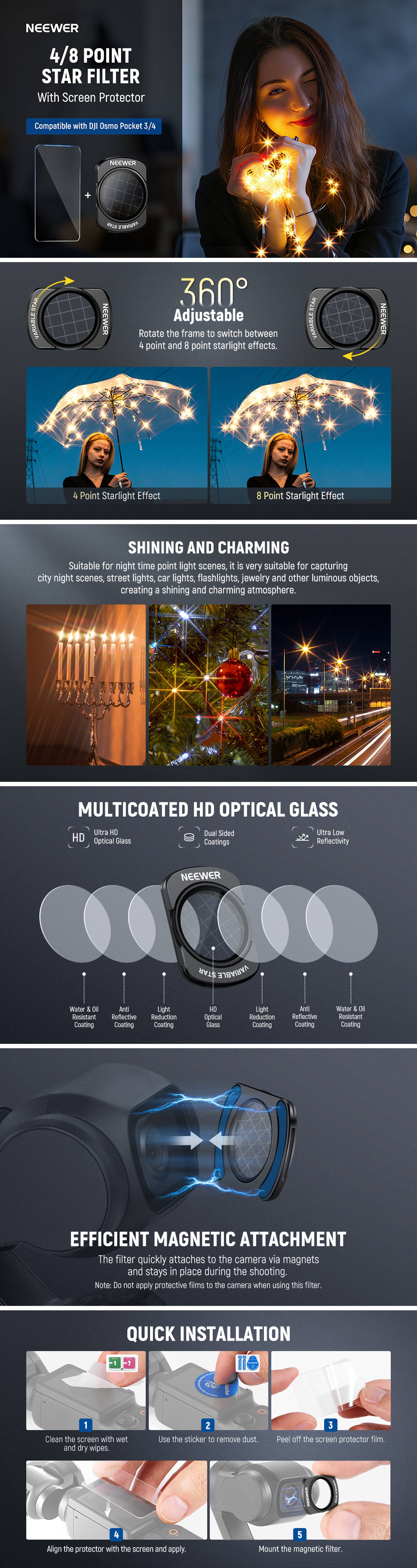 NEEWER  
4/8 POINT STAR FILTER  
With Screen Protector  
Compatible with DJI Osmo Pocket 1.9  

360° Adjustable  
Rotate the frame to switch between 4 point and 8 point starlight effects.  

4 Point Starlight Effect  
8 Point Starlight Effect  

SHINING AND CHARMING  
Suitable for night time point light scenes. It is very suitable for capturing city night scenes, street lights, car lights, flashlights, jewelry and other luminous objects, creating a shining and charming atmosphere.  

MULTICOATED HD OPTICAL GLASS  
- Ultra HD Optical Glass  
- Dual Sided Coatings  
- Ultra Low Reflectivity  
- Water & Oil Coating  
- Anti-Reflection Coating  
- Light Transmission Coating  
- Anti-Scratch Coating  
- Light Transmission Coating  
- Water & Oil Coating  

EFFICIENT MAGNETIC ATTACHMENT  
The filter quickly attaches to the camera via magnets and stays in place during the shooting.  
Note: Do not apply protective films to the camera when using this filter.  

QUICK INSTALLATION  
1. Clean the screen with wet and dry wipes.  
2. Use the sticker to remove dust.  
3.
