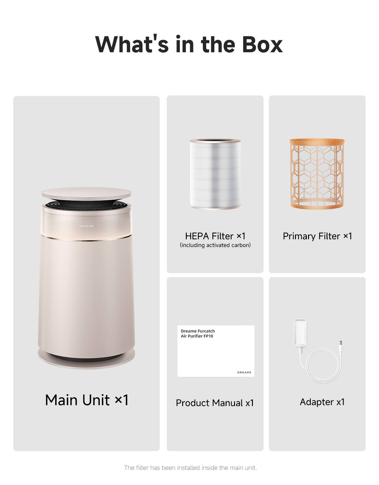 What's in the Box

DREAME

HEPA Filter x1 (including activated carbon)
Primary Filter x1

Dreame Furcatch Air Purifier FP10

DREAME

Main Unit x1
Product Manual x1
Adapter x1

The filter has been installed inside the main unit.