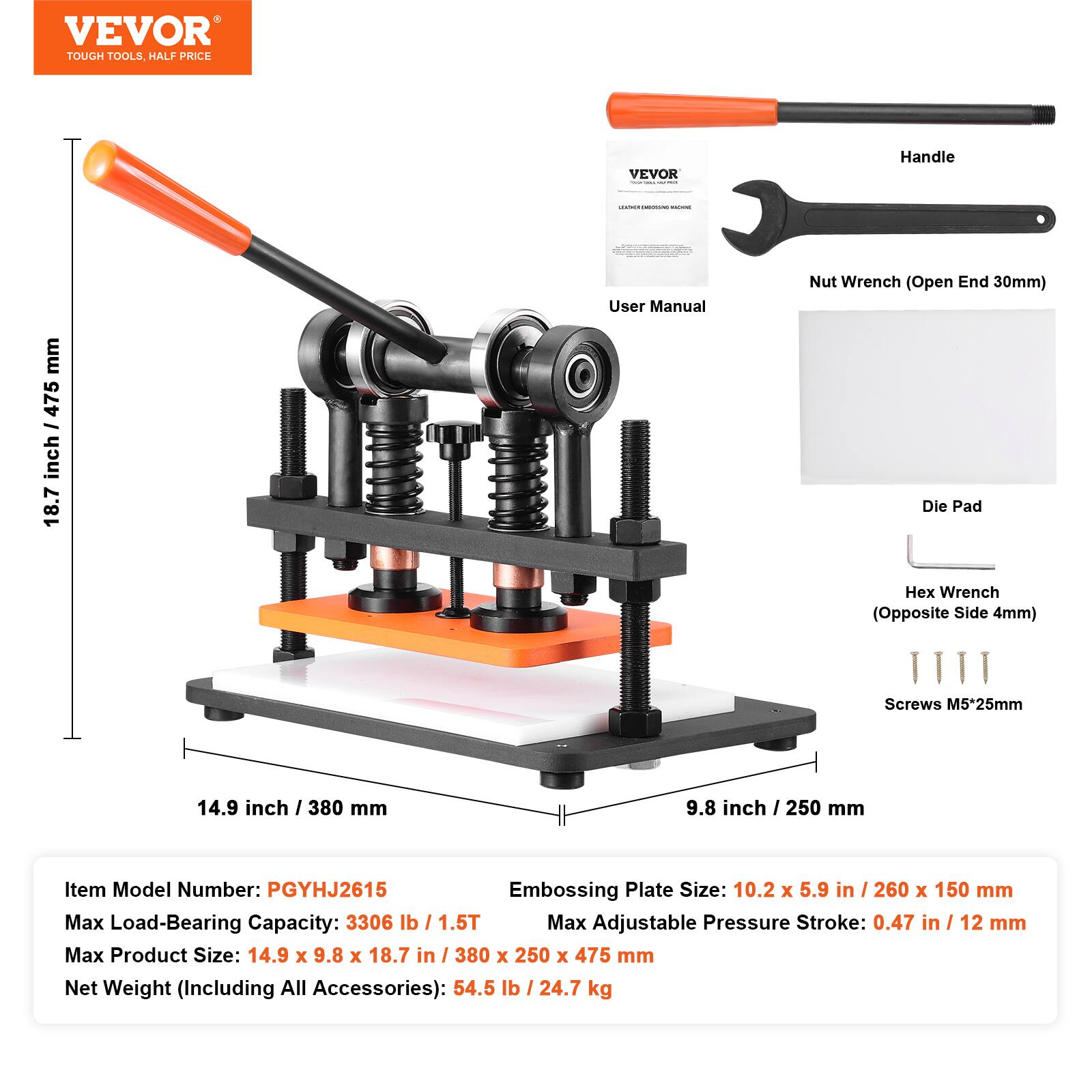 VEVOR TOUGH TOOLS, HALF PRICE

VEVOR - ... UNICK

Handle

HUMBENING - mm 475 / inch 18.7

User Manual

Nut Wrench (Open End 30mm) Die Pad

Hex Wrench (Opposite Side 4mm)

Screws M5*25mm

14.9 inch / 380 mm

9.8 inch

Item Model Number: PGYHJ2615

Embossing Plate Size: 10.2 X 5.9 / 260 X 150 mm

Max Load-Bearing Capacity: 3306 lb / 1.5T

Max Adjustable Pressure Stroke: 0.47 in / 12 mm

Max Product Size: 14.9 X 9.8 X 18.7 in / 380 X 250 X 475 mm

Net Weight (Including All Accessories): 54.5 lb / 24.7 kg