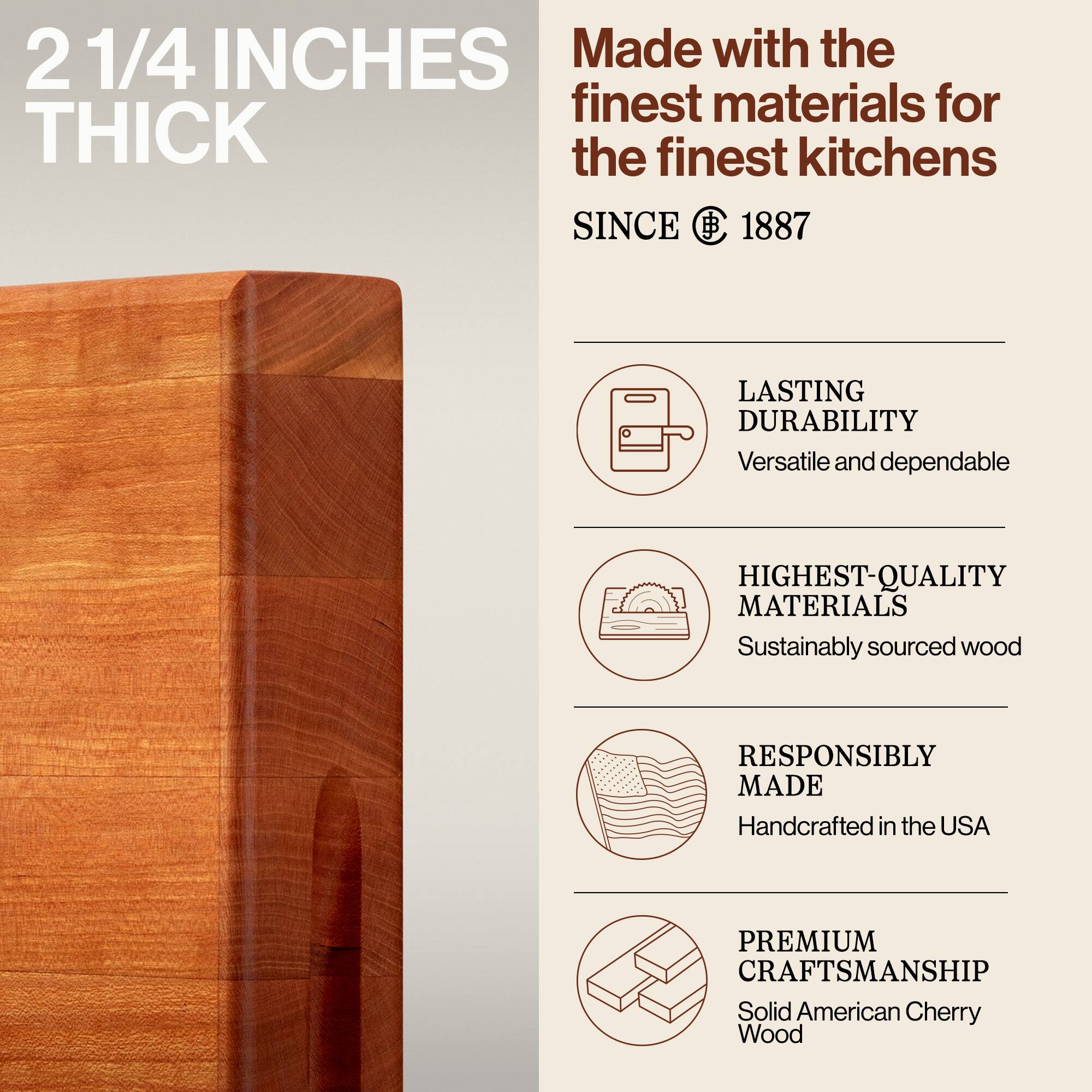 2 1/4 INCHES THICK

Made with the finest materials for the finest kitchens SINCE 1887

- LASTING DURABILITY
  Versatile and dependable

- HIGHEST-QUALITY MATERIALS
  Sustainably sourced wood

- RESPONSIBLY MADE
  Handcrafted in the USA

- PREMIUM CRAFTSMANSHIP
  Solid American Cherry Wood