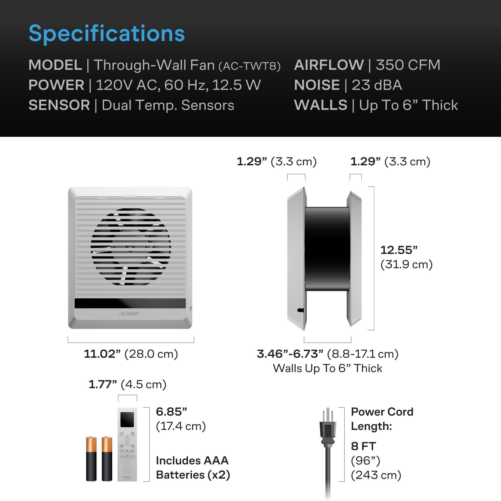 Specifications  
MODEL | Through-Wall Fan (AC-TWT8)  
AIRFLOW | 350 CFM  
POWER | 120V AC, 60 Hz, 12.5 W  
NOISE | 23 dBA  
SENSOR | Dual Temp. Sensors  
WALLS | Up To 6" Thick  

1.29" (3.3 cm)  
1.29" (3.3 cm)  
12.55" (31.9 cm)  
11.02" (28.0 cm)  
1.77" (4.5 cm)  
3.46"-6.73" (8.8-17.1 cm) Walls Up To 6" Thick  

6.85" (17.4 cm)  
Includes AAA Batteries (x2)  
Power Cord Length: 8 FT (96") (243 cm)