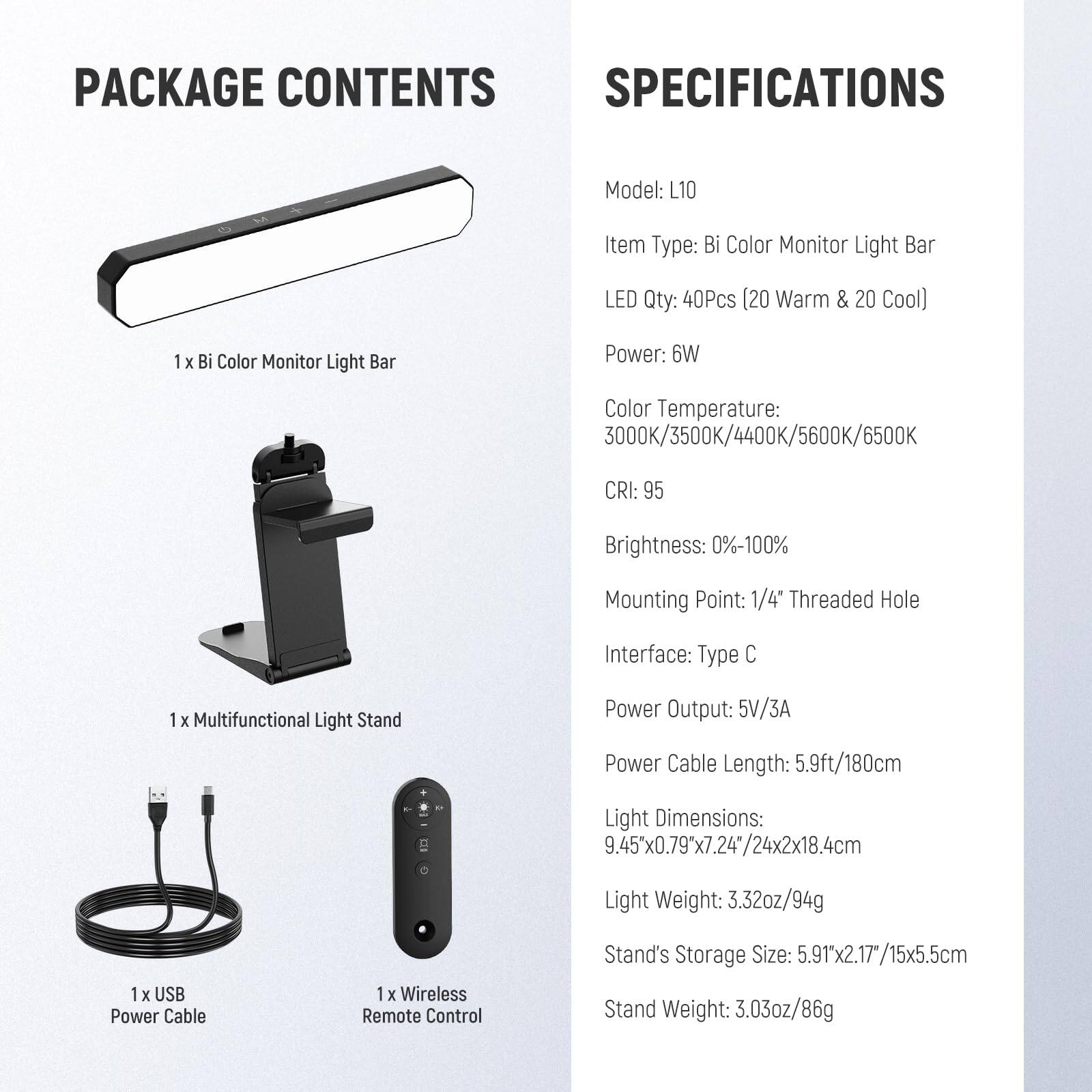 **PACKAGE CONTENTS**

- 1 x Bi Color Monitor Light Bar
- 1 x Multifunctional Light Stand
- 1 x USB Power Cable
- 1 x Wireless Remote Control

**SPECIFICATIONS**

- Model: L10
- Item Type: Bi Color Monitor Light Bar
- LED Qty: 40Pcs (20 Warm & 20 Cool)
- Power: 6W
- Color Temperature: 3000K/3500K/4400K/5600K/6500K
- CRI: 95
- Brightness: 0%-100%
- Mounting Point: 1/4" Threaded Hole
- Interface: Type C
- Power Output: 5V/3A
- Power Cable Length: 5.9ft/180cm
- Light Dimensions: 9.45" x 0.79" x 7.24" / 24x2x18.4cm
- Light Weight: 3.32oz/94g
- Stand's Storage Size: 5.91" x 