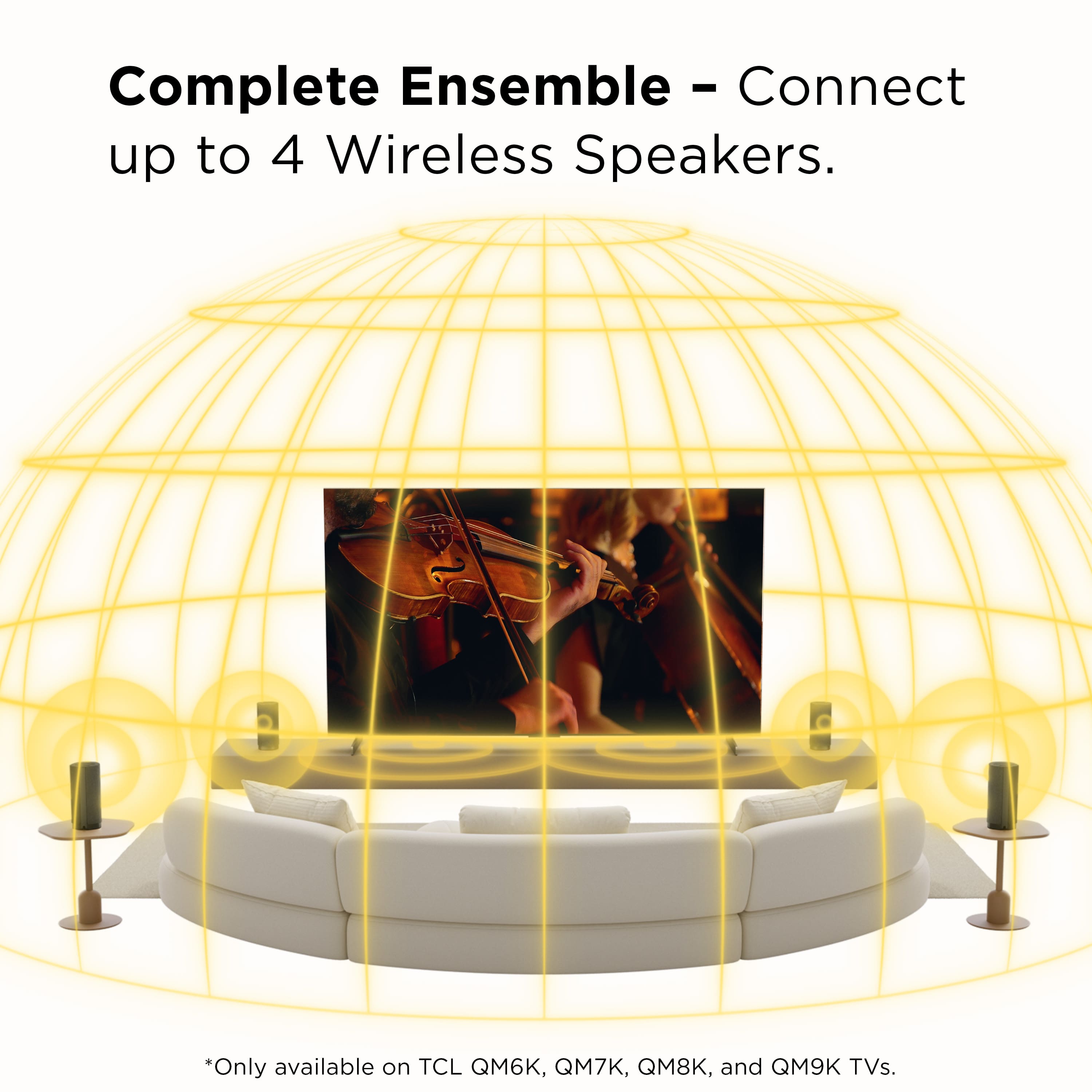 Complete Ensemble - Connect up to 4 Wireless Speakers.
*Only available on TCL QM6K, QM7K, QM8K, and QM9K TVs.