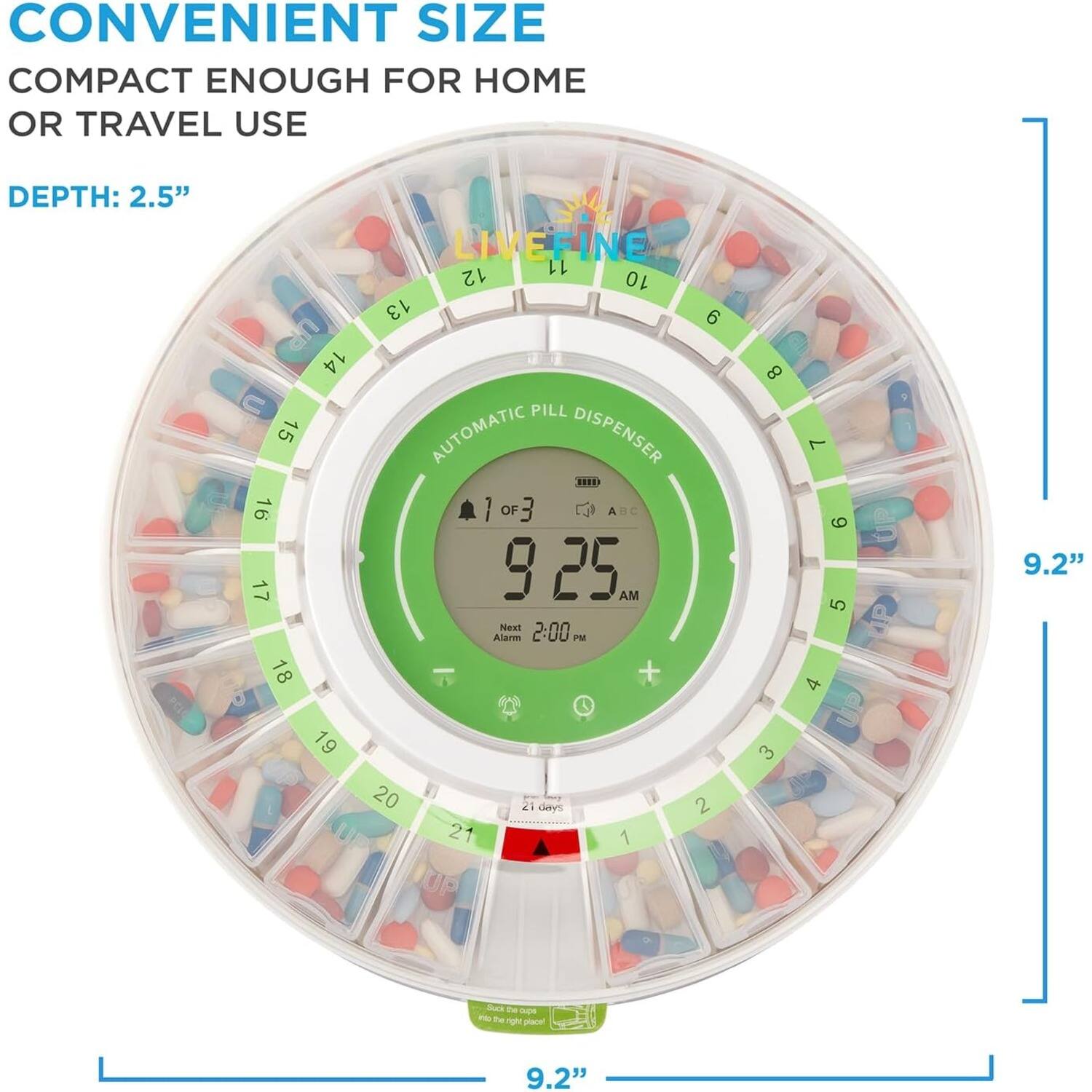 CONVENIENT SIZE  
COMPACT ENOUGH FOR HOME OR TRAVEL USE  
DEPTH: 2.5"  

LIVEFINE  
AUTOMATIC PILL DISPENSER  

9.2"  
9.2"