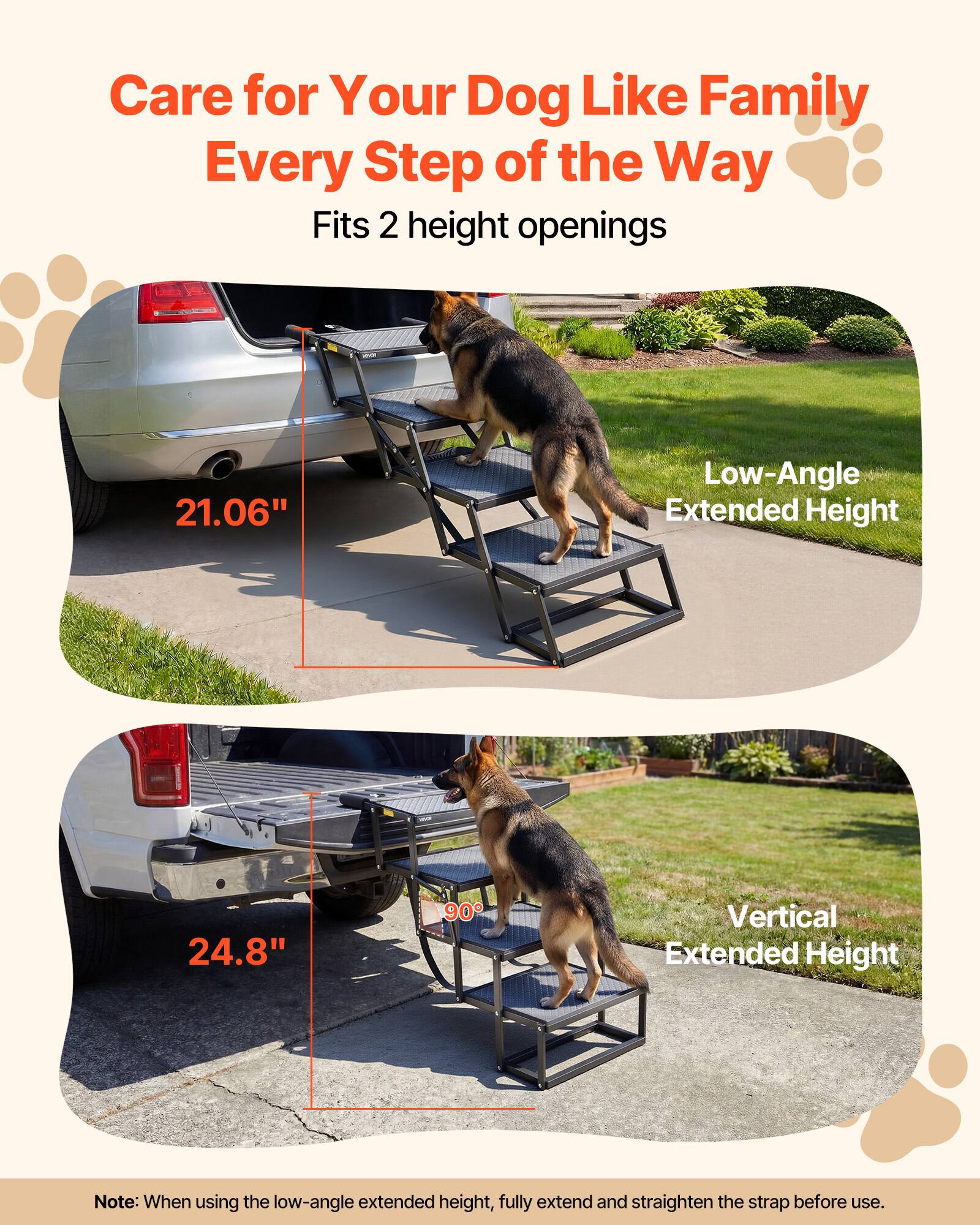Care for Your Dog Like Family Every Step of the Way  
Fits 2 height openings  
21.06" Low-Angle Extended Height  
24.8" 90° Vertical Extended Height  

Note: When using the low-angle extended height, fully extend and straighten the strap before use.