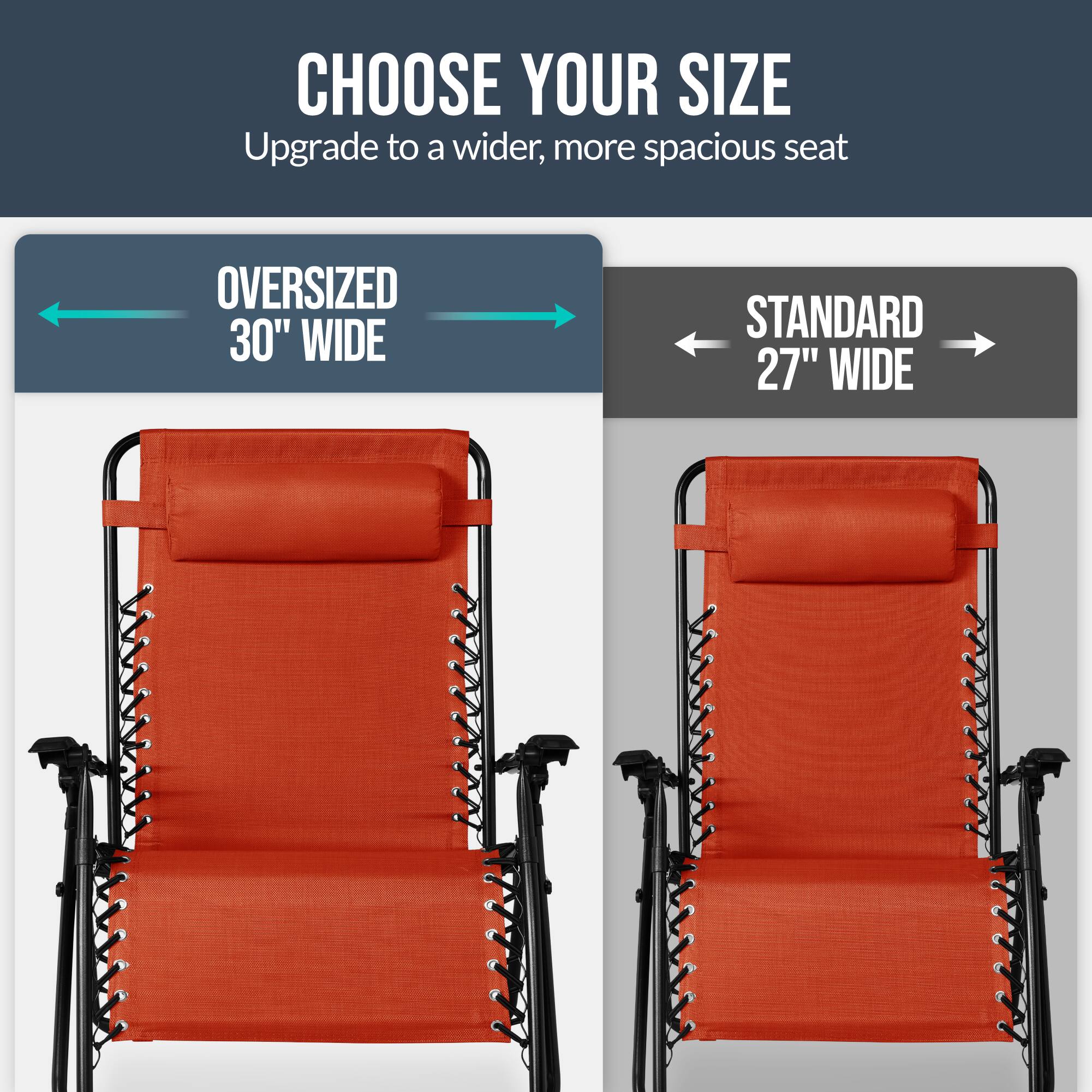CHOOSE YOUR SIZE  
Upgrade to a wider, more spacious seat  

OVERSIZED 30" WIDE  
STANDARD 27" WIDE