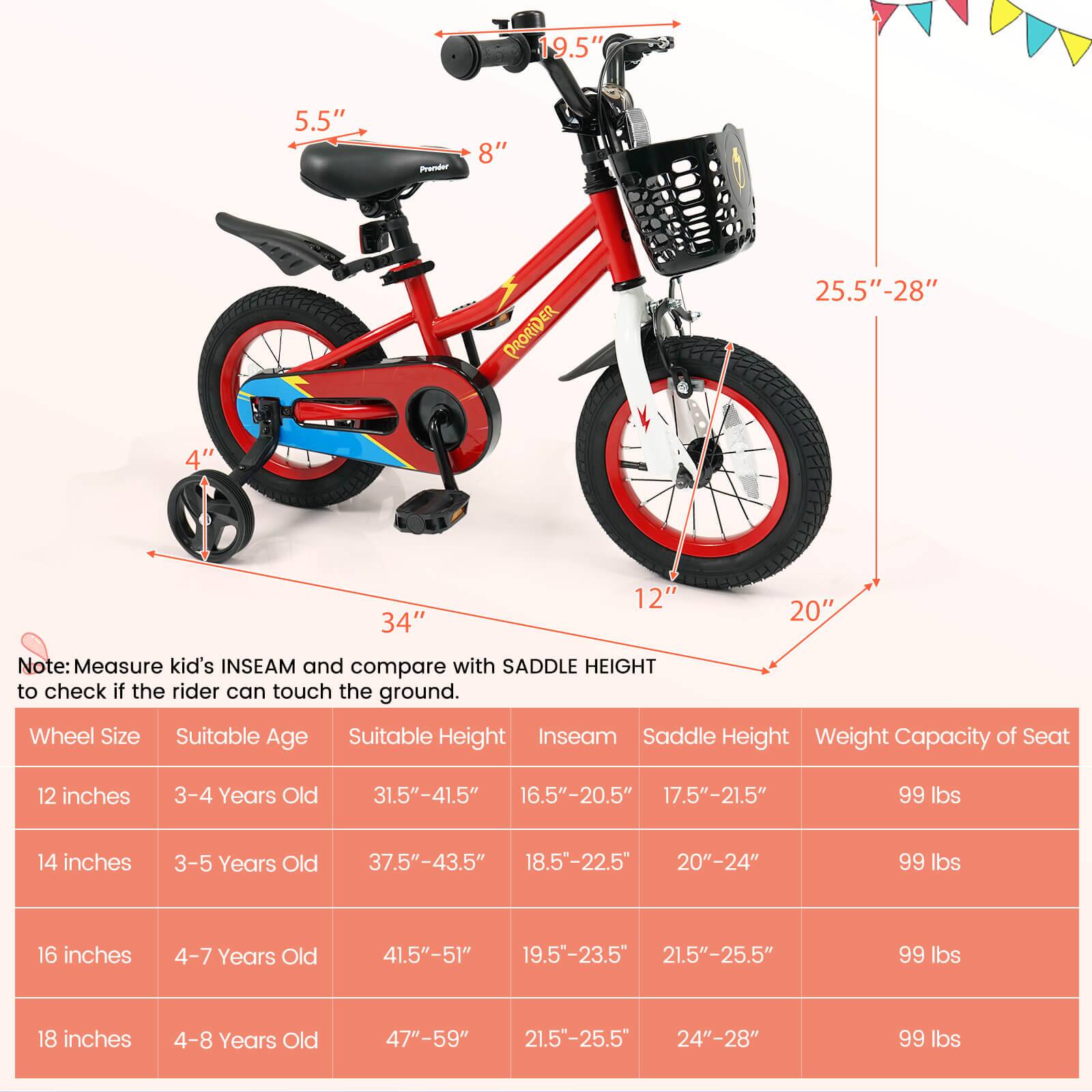 Sure, here is the corrected and grouped text from the image:

---

**Note:** Measure kid's INSEAM and compare with SADDLE HEIGHT to check if the rider can touch the ground.

| Wheel Size | Suitable Age | Suitable Height | Inseam | Saddle Height | Weight Capacity of Seat |
|------------|--------------|----------------|--------|---------------|-----------------------|
| 12 inches  | 3-4 Years Old | 31.5"-41.5"     | 16.5"-20.5" | 17.5"-21.5" | 99 lbs |
| 14 inches  | 3-5 Years Old | 37.5"-43.5"     | 18.5"-22.5" | 20"-24" | 99 lbs |
| 16 inches  | 4-7 Years Old | 41.5"-51"      | 19.5"-23.5" | 21.5"-25.5" | 99 lbs |
| 18 inches  | 4-8 Years Old | 47