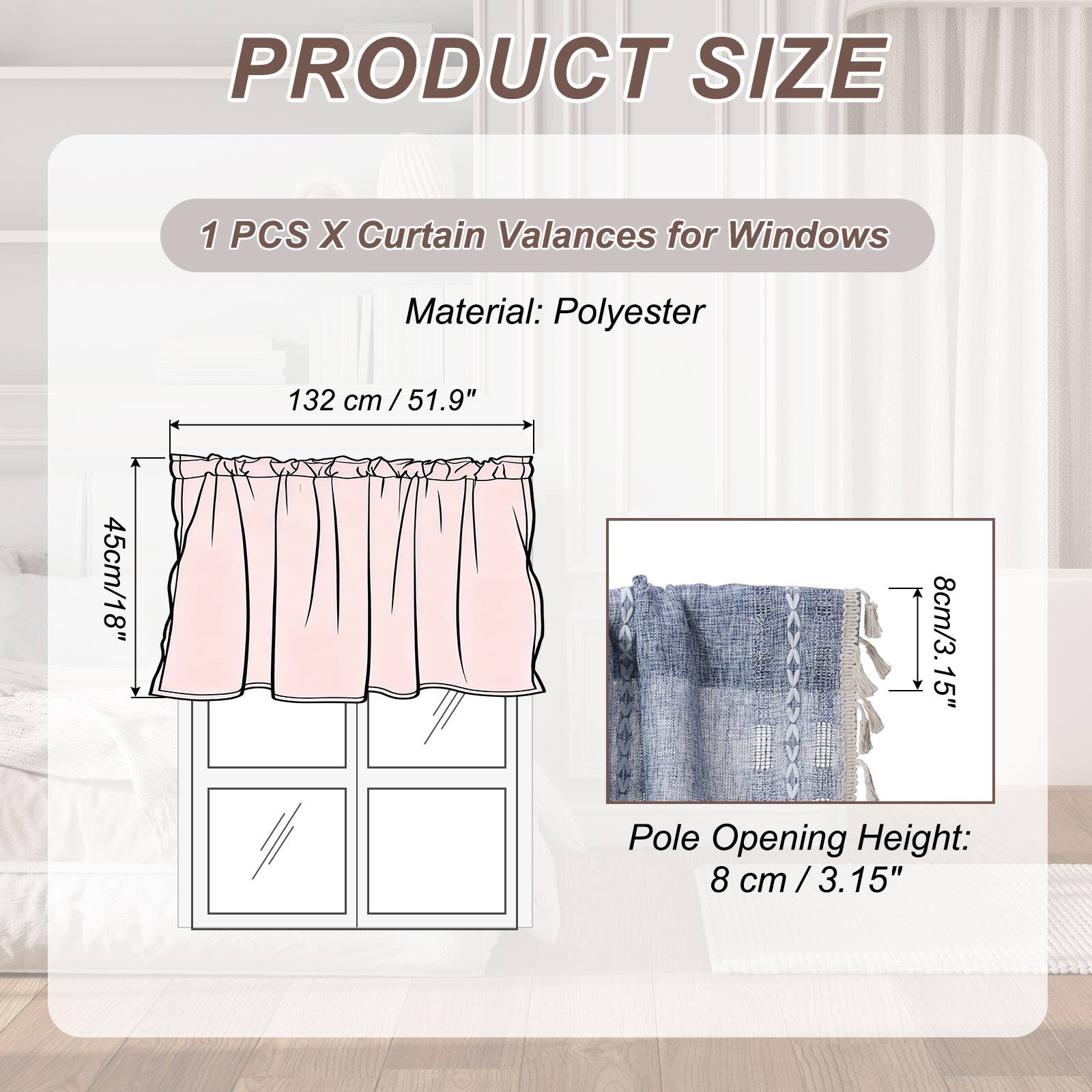 PRODUCT SIZE

1 PCS X Curtain Valances for Windows

Material: Polyester

132 cm / 51.9"  
45 cm / 18"  
8 cm / 3.15"  

Pole Opening Height: 8 cm / 3.15"
