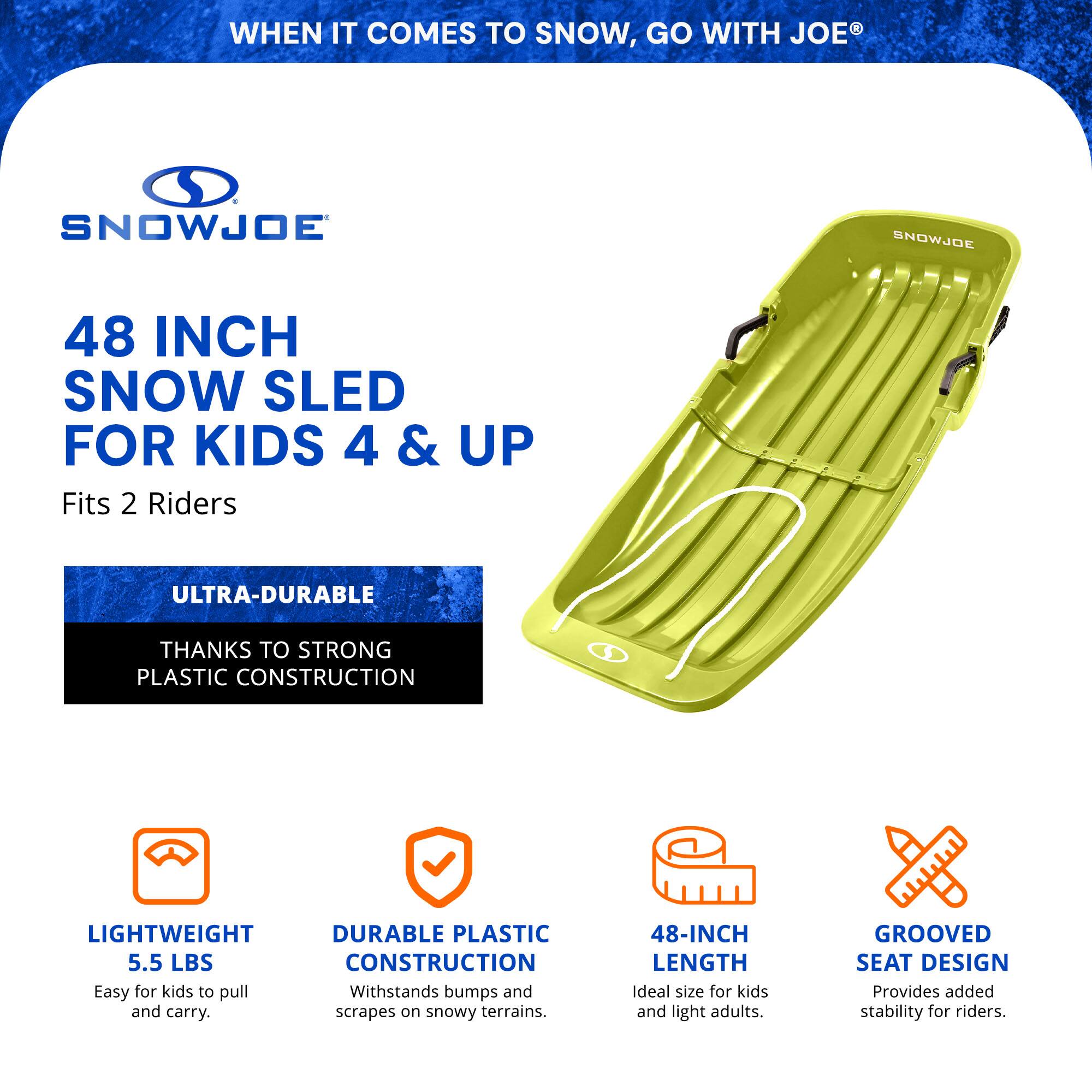WHEN IT COMES TO SNOW, GO WITH JOE®

SNOWJOE

48 INCH SNOW SLED FOR KIDS 4 & UP
Fits 2 Riders

ULTRA-DURABLE
THANKS TO STRONG PLASTIC CONSTRUCTION

LIGHTWEIGHT
5.5 LBS
Easy for kids to pull and carry.

DURABLE PLASTIC CONSTRUCTION
Withstands bumps and scrapes on snowy terrains.

48-INCH LENGTH
Ideal size for kids and light adults.

GROOVED SEAT DESIGN
Provides added stability for riders.