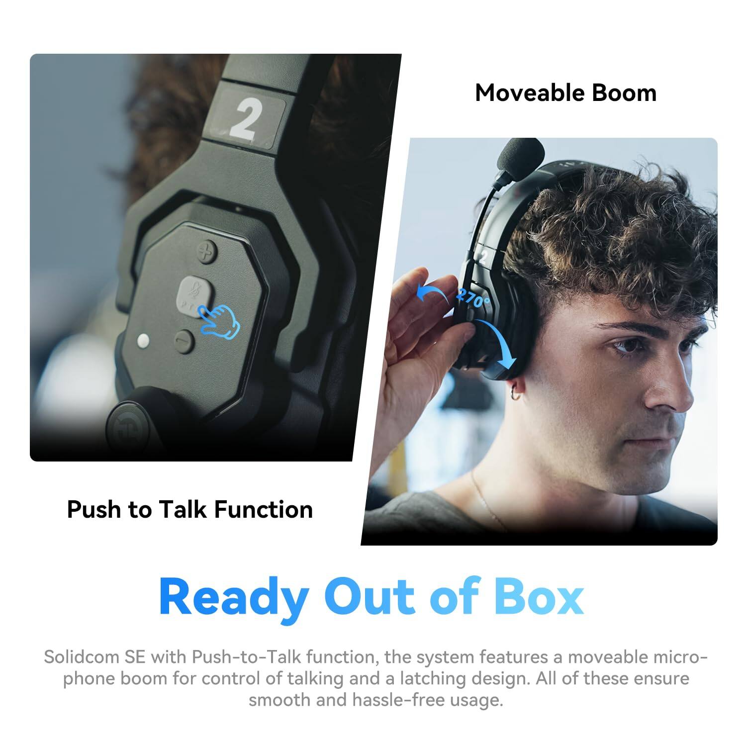 2 Moveable Boom

Push to Talk Function

Ready Out of Box

Solidcom SE with Push-to-Talk function, the system features a moveable microphone boom for control of talking and a latching design. All of these ensure smooth and hassle-free usage.