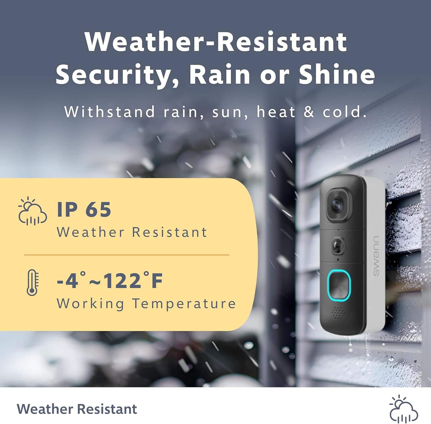 Weather-Resistant Security, Rain or Shine. Withstand rain, sun, heat & cold. IP 65 Weather Resistant -4 -4~122F Working Temperature. Swann Weather Resistant.