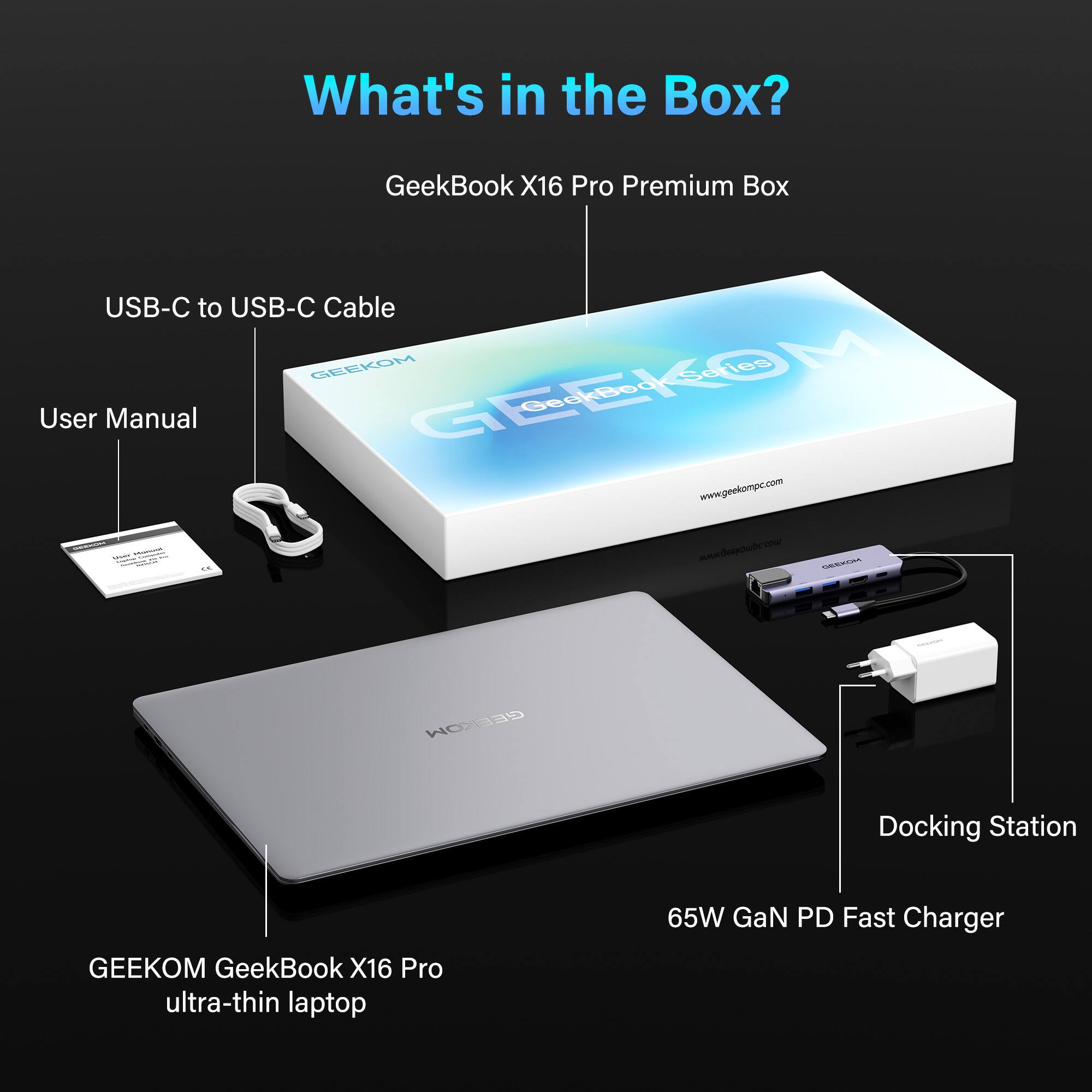 What's in the Box?  
GeekBook X16 Pro Premium Box  
USB-C to USB-C Cable  
User Manual  
GEEKOM Docking Station  
65W GaN PD Fast Charger  
GEEKOM GeekBook X16 Pro ultra-thin laptop  
www.geekompc.com