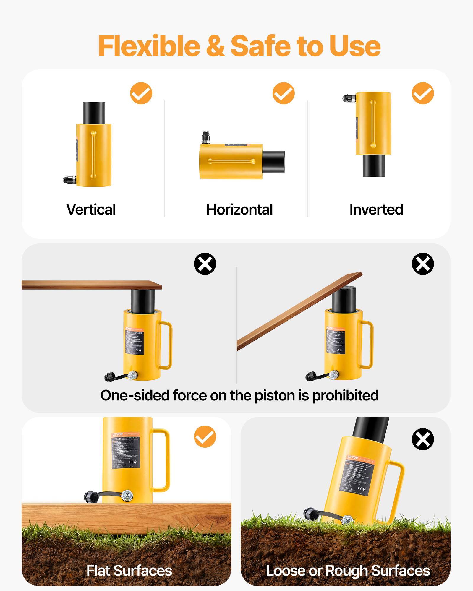 Flexible & Safe to Use

Vertical
Horizontal
Inverted

One-sided force on the piston is prohibited

Flat Surfaces
Loose or Rough Surfaces