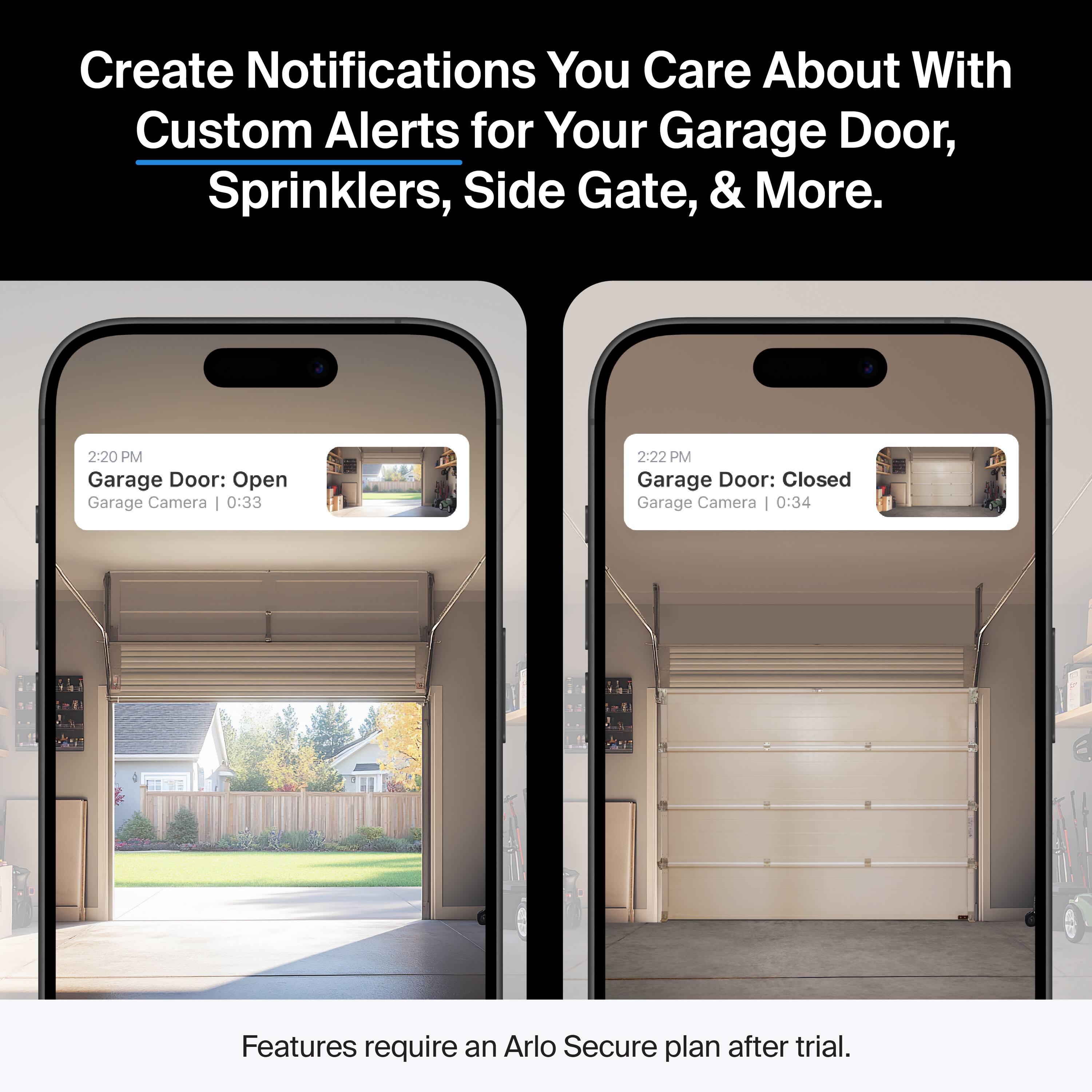 Create Notifications You Care About With Custom Alerts for Your Garage Door, Sprinklers, Side Gate, & More.

2:20 PM Garage Door: Open Garage Camera | 0:33

2:22 PM Garage Door: Closed Garage Camera | 0:34

Features require an Arlo Secure plan after trial.