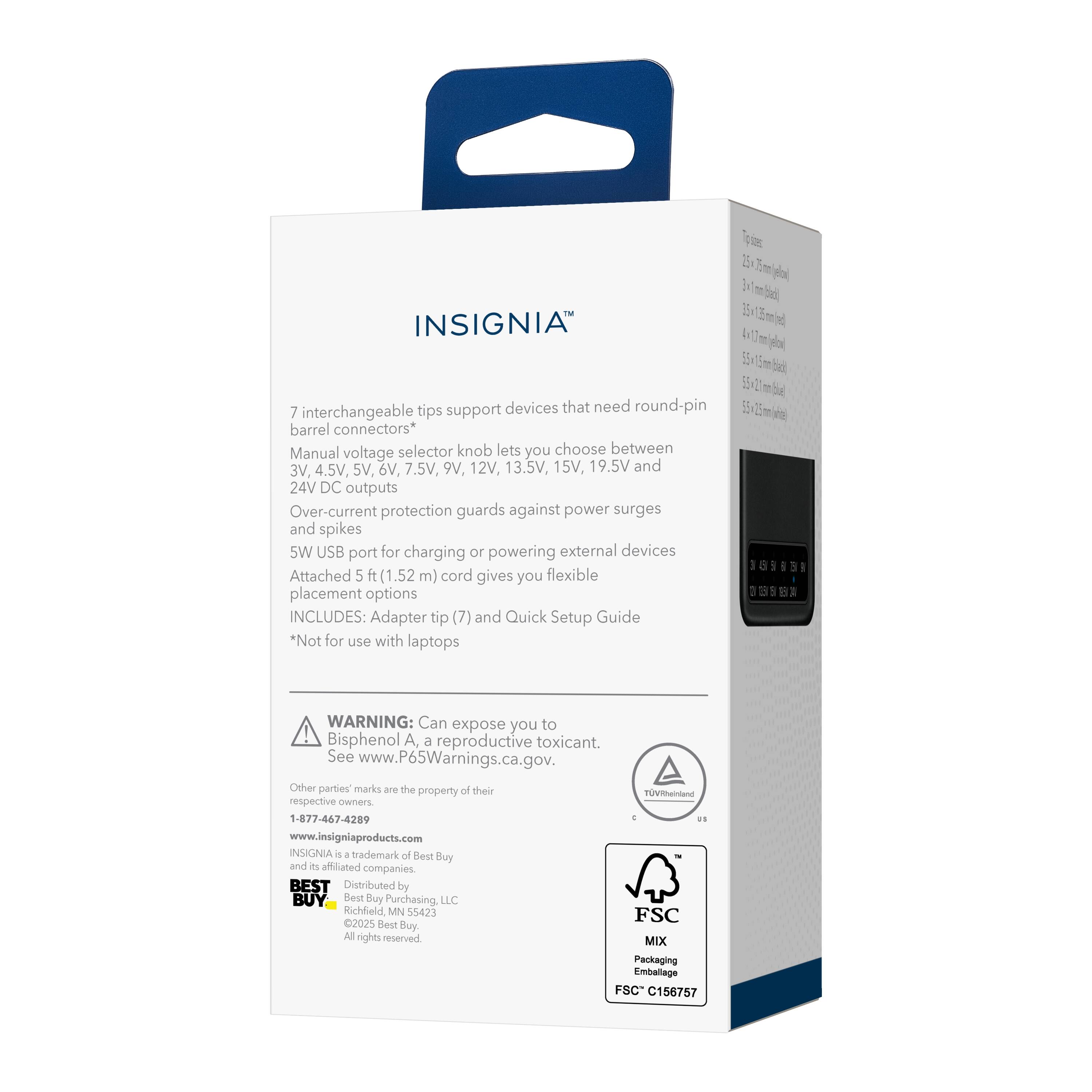 INSIGNIA 7 interchangeable tips support devices that need round-pin barrel connectors* Manual voltage selector knob lets you choose between 3V, 4.5V, 6V, 7.5V, 9V, 12V, 13.5V, 15V, 19.5V and 24V DC outputs Over-current protection guards against power surges and spikes 5W USB port for charging or powering external devices Attached 5 ft (1.52 m) cord gives you flexible placement options INCLUDES: Adapter tip (7) and Quick Setup Guide *Not for use with laptops 389931 398 I WARNING: Can expose you to Bisphenol A, a reproductive toxicant. See www.P65Warnings.ca.gov. Other parties' marks are the property of their respective owners 1-877-467-4289 www.insigniaproducts.com INSIGNIA 4 4 trademark of Best Buy and its affiliated companies BEST Distributed by Best Buy Purchasing, LLC Richfield MN 55423 FSC 2025 Best Buy All rights reserved MIX Packaging Emballage F