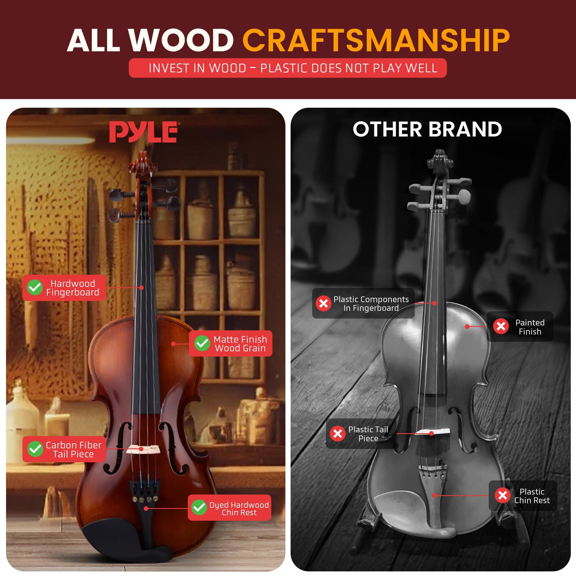 ALL WOOD CRAFTSMANSHIP  
INVEST IN WOOD - PLASTIC DOES NOT PLAY WELL  

PYLE  
- Hardwood Fingerboard  
- Matte Finish Wood Grain  
- Carbon Fiber Tail Piece  
- Dyed Hardwood Chin Rest  

OTHER BRAND  
- Plastic Components in Fingerboard  
- Painted Finish  
- Plastic Tail Piece  
- Plastic Chin Rest