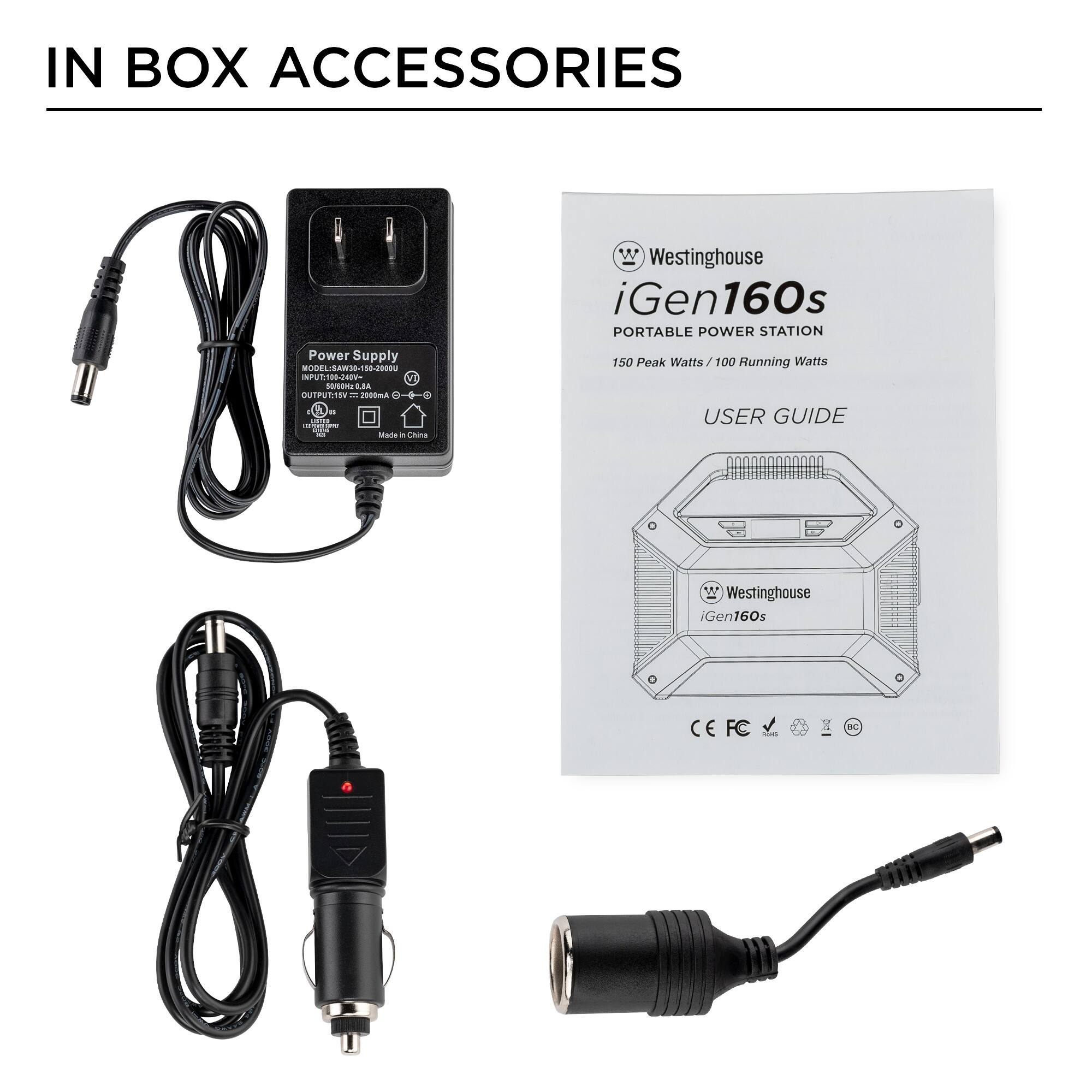 IN BOX ACCESSORIES

Power Supply
MODEL: A38-150-200
INPUT: 100-240V~50/60Hz 0.8A
OUTPUT: 12V 2000mA
Made in China

Westinghouse iGen160s
PORTABLE POWER STATION
150 Peak Watts / 100 Running Watts

USER GUIDE

Westinghouse iGen160s
CE FC