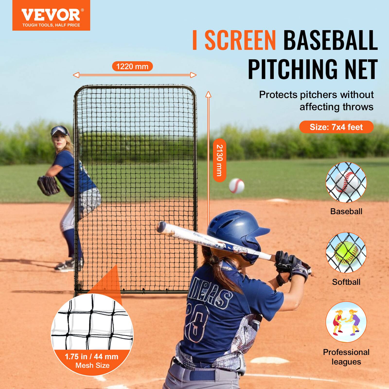 VEVOR  
TOUGH TOOLS, HALF PRICE  

I SCREEN BASEBALL PITCHING NET  
Protects pitchers without affecting throws  

Size: 7x4 feet  

1220 mm  
2130 mm  

1.75 in / 44 mm Mesh Size  

Baseball  
Softball  
Professional leagues