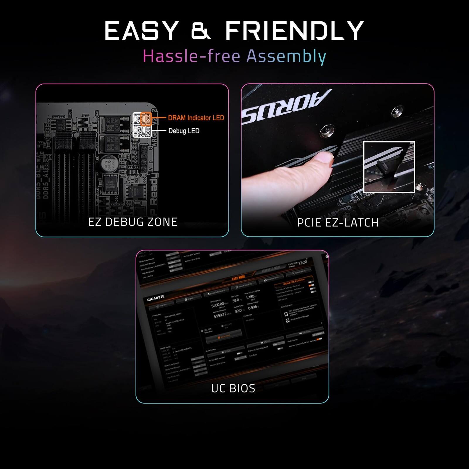 EASY & FRIENDLY  
Hassle-free Assembly  

- DRAM Indicator LED  
- Debug LED  
- EZ DEBUG ZONE  
- PCIE EZ-LATCH  
- UC BIOS