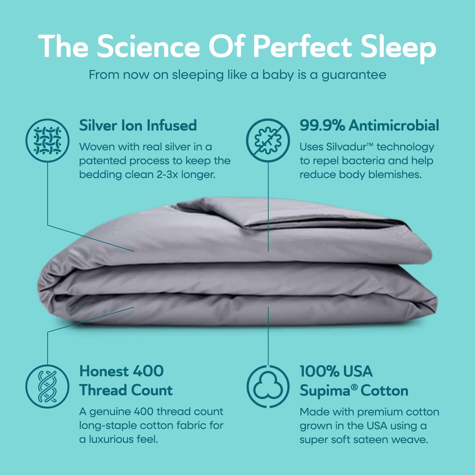 The Science Of Perfect Sleep  
From now on sleeping like a baby is a guarantee

Silver Ion Infused  
Woven with real silver in a patented process to keep the bedding clean 2-3x longer.

99.9% Antimicrobial  
Uses Silvadur™ technology to repel bacteria and help reduce body blemishes.

Honest 400 Thread Count  
A genuine 400 thread count long-staple cotton fabric for a luxurious feel.

100% USA Supima® Cotton  
Made with premium cotton grown in the USA using a super soft sateen weave.
