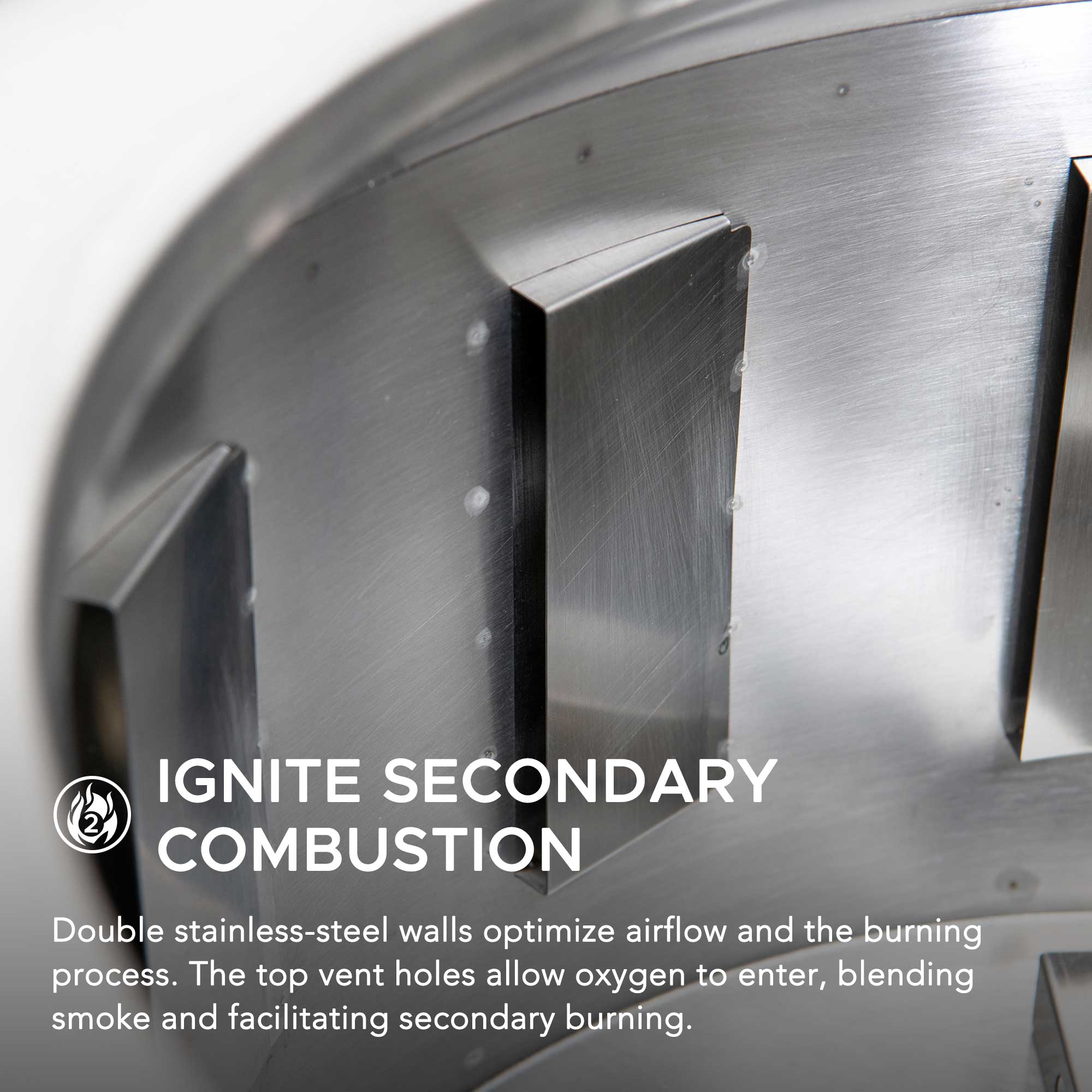 IGNITE SECONDARY COMBUSTION

Double stainless-steel walls optimize airflow and the burning process. The top vent holes allow oxygen to enter, blending smoke and facilitating secondary burning.