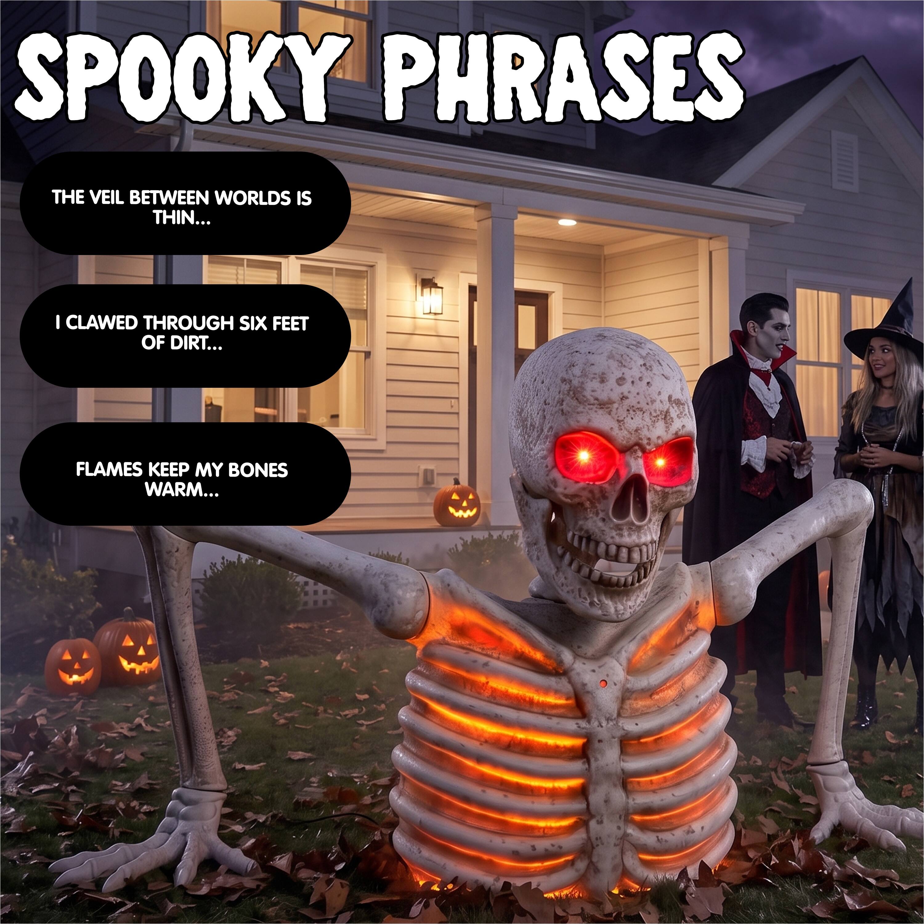 SPOOKY PHRASES

THE VEIL BETWEEN WORLDS IS THIN...

I CLAWED THROUGH SIX FEET OF DIRT...

FLAMES KEEP MY BONES WARM...