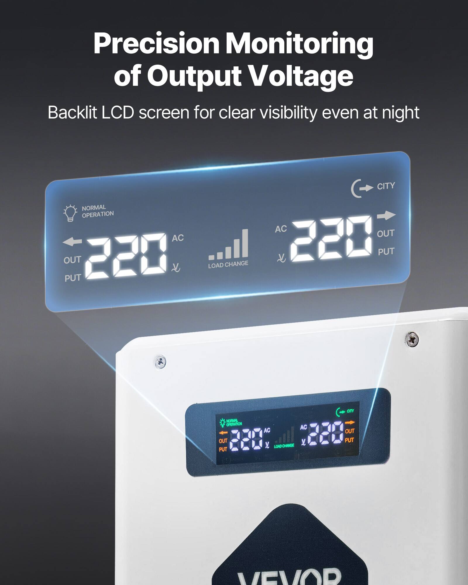 Precision Monitoring of Output Voltage  
Backlit LCD screen for clear visibility even at night  

NORMAL OPERATION AC OUT PUT 220  
CITY AC OUT CHANGE 220 PUT LOAD  
CITY NORMAL OPERATION AC AC 220 OUT OUT LOAD CNNIGE PUT  
VEVOR