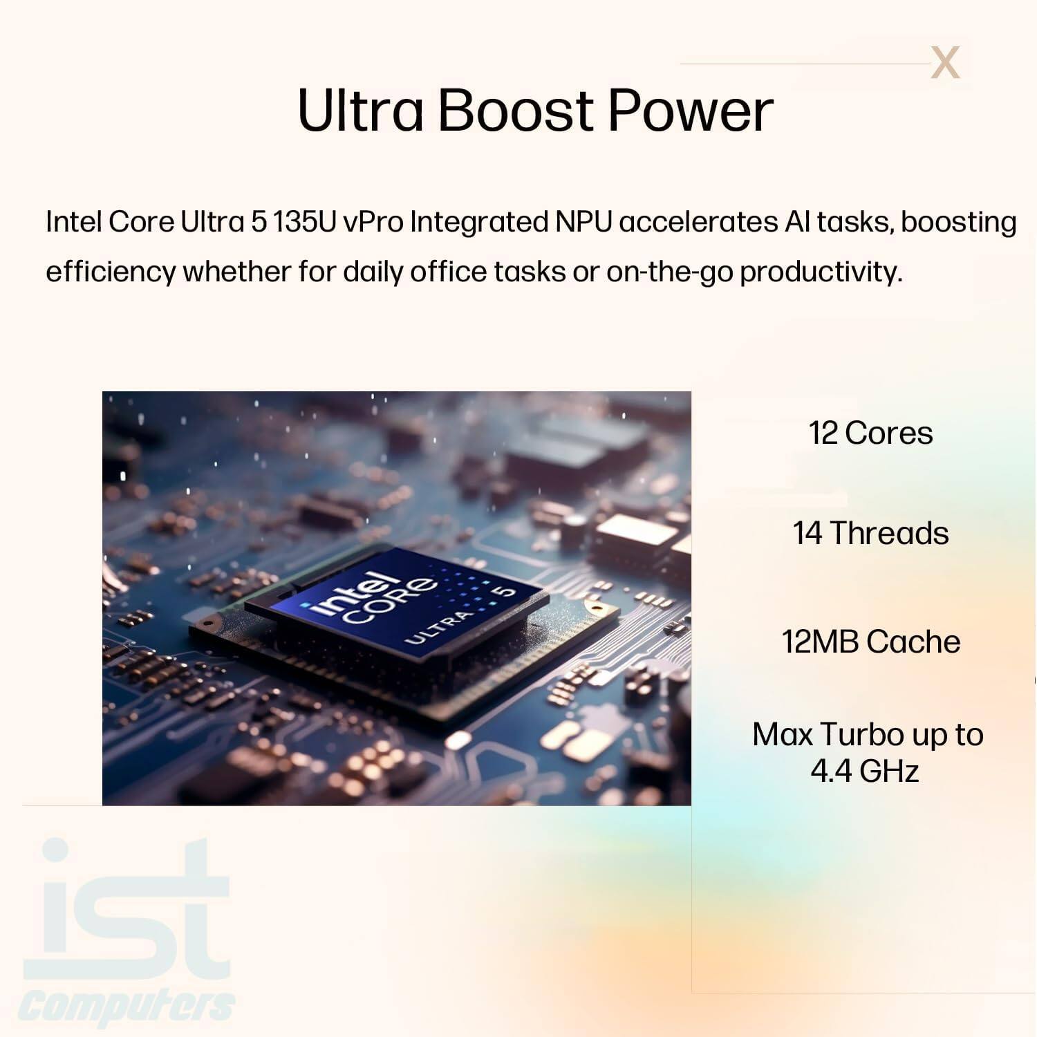 Ultra Boost Power

Intel Core Ultra 5 135U vPro Integrated NPU accelerates AI tasks, boosting efficiency whether for daily office tasks or on-the-go productivity.

- 12 Cores
- 14 Threads
- 12MB Cache
- Max Turbo up to 4.4 GHz