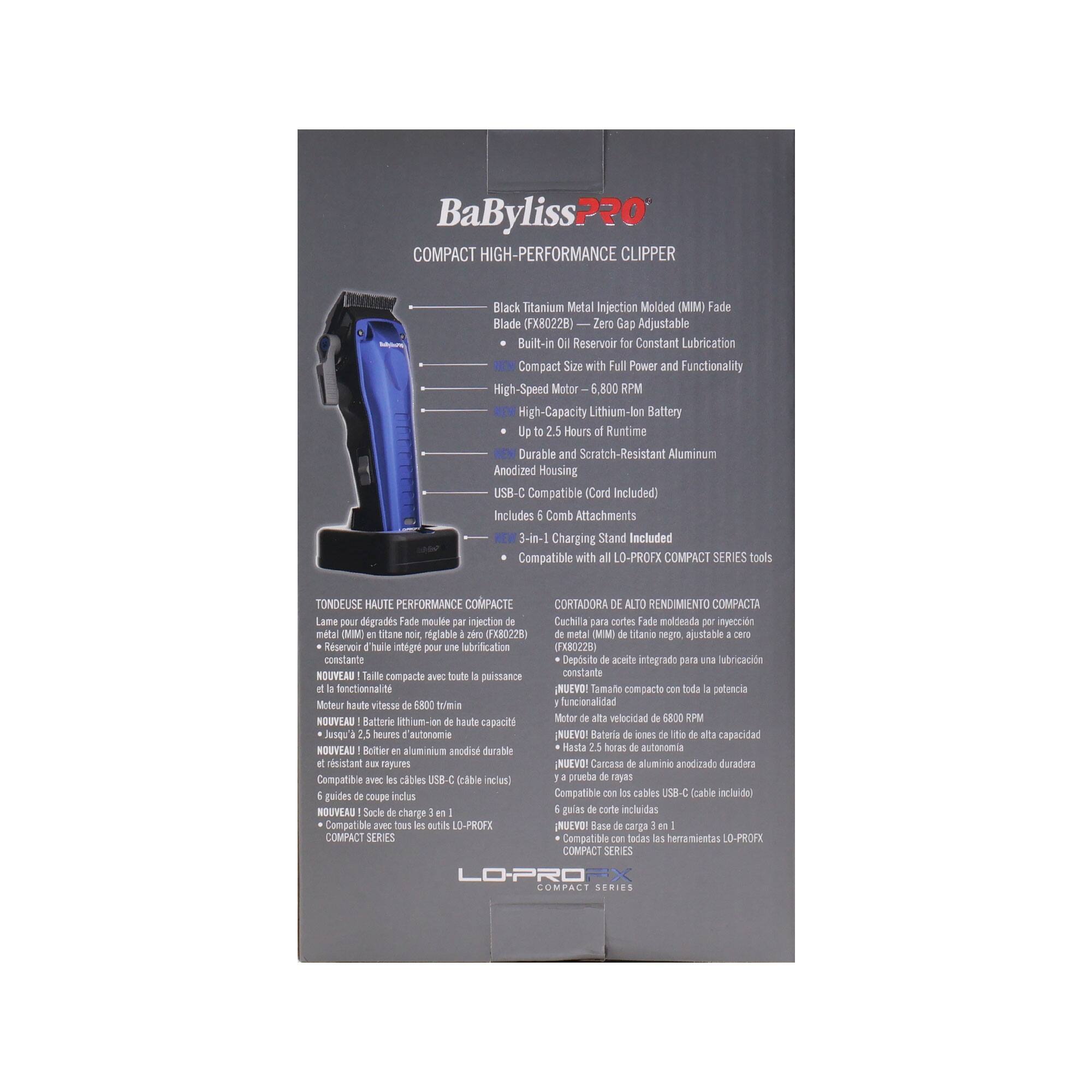 BaByliss PRO  
COMPACT HIGH-PERFORMANCE CLIPPER  

Black Titanium Metal Injection Molded (MIM) Fade Blade (FX8022B)  
Zero Gap Adjustable  
Built-in Oil Reservoir for Constant Lubrication  
Compact Size with Full Power and Functionality  
High-Speed Motor 6,800 RPM  
High-Capacity Lithium-Ion Battery Up to 2.5 Hours Runtime  
Durable and Scratch-Resistant Aluminum Anodized Housing  
USB-C Compatible (Cord Included)  
Includes Comb Attachments  
3-in-1 Charging Stand Included  
Compatible with L0-PROFX COMPACT SERIES tools  

TONDEUSE HAUTE PERFORMANCE COMPACTE  
Lame peur dgrads Tade moule injection Cachila parc cortes Fade moldenda nyeccin metal (MM titane nor reglable 2040 0X80225 nita MMM)  
Stane orgga ajustable Reservoir Thurie ntegre pour lubrification (228) constante  
Deposito aceite integrado p1 ubricacin NOUVEAU Taile compacte VC toute puissance constante fonctionnalite NUEVO!