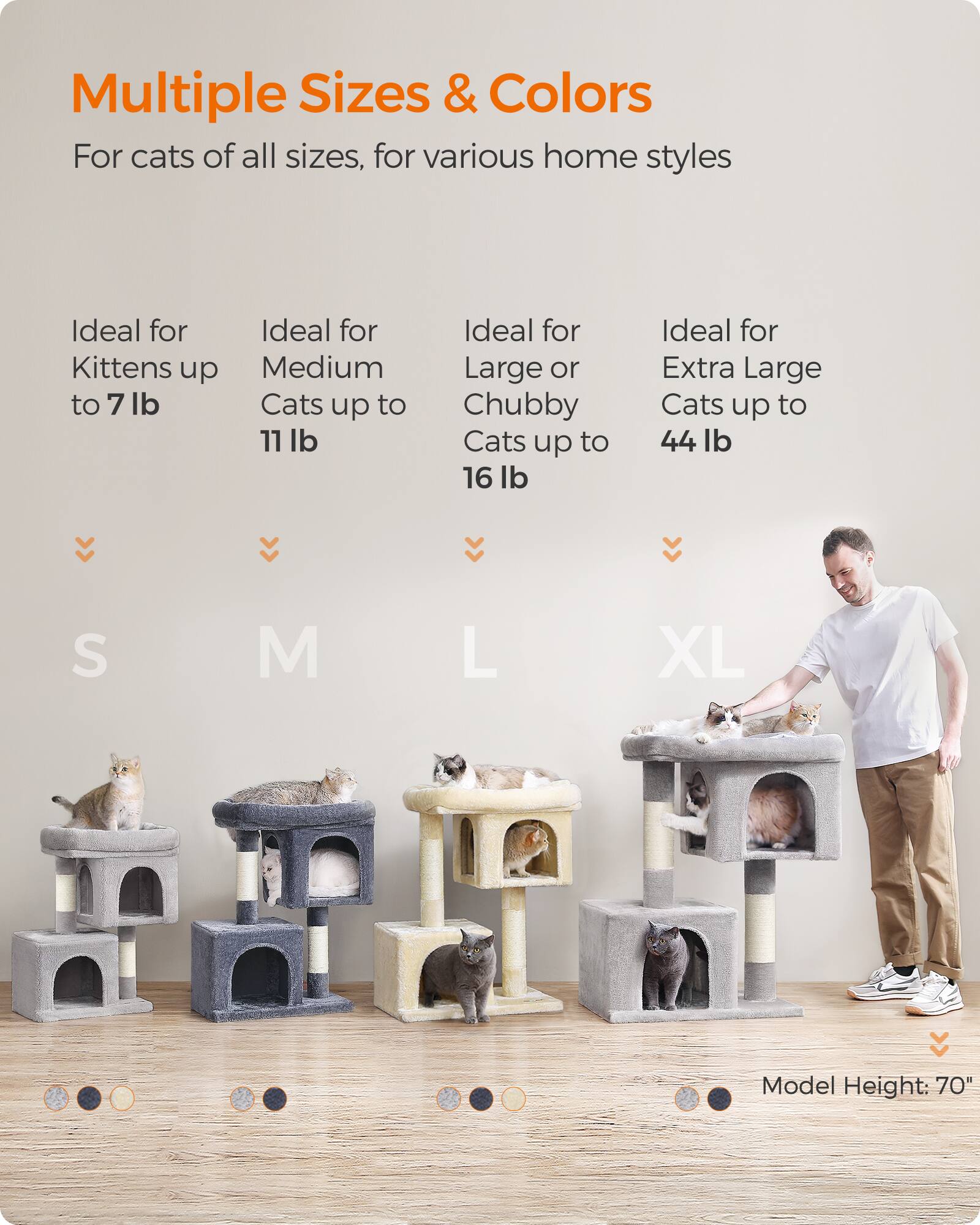 Multiple Sizes & Colors  
For cats of all sizes, for various home styles  

Ideal for Kittens up to 7 lb  
Ideal for Medium Cats up to 11 lb  
Ideal for Large or Chubby Cats up to 16 lb  
Ideal for Extra Large Cats up to 44 lb  

S  
M  
L  
XL  

Model Height: 70"