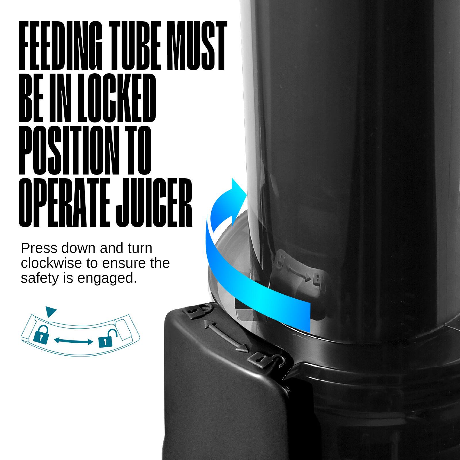 FEEDING TUBE MUST BE IN LOCKED POSITION TO OPERATE JUICER

Press down and turn clockwise to ensure the safety is engaged.
