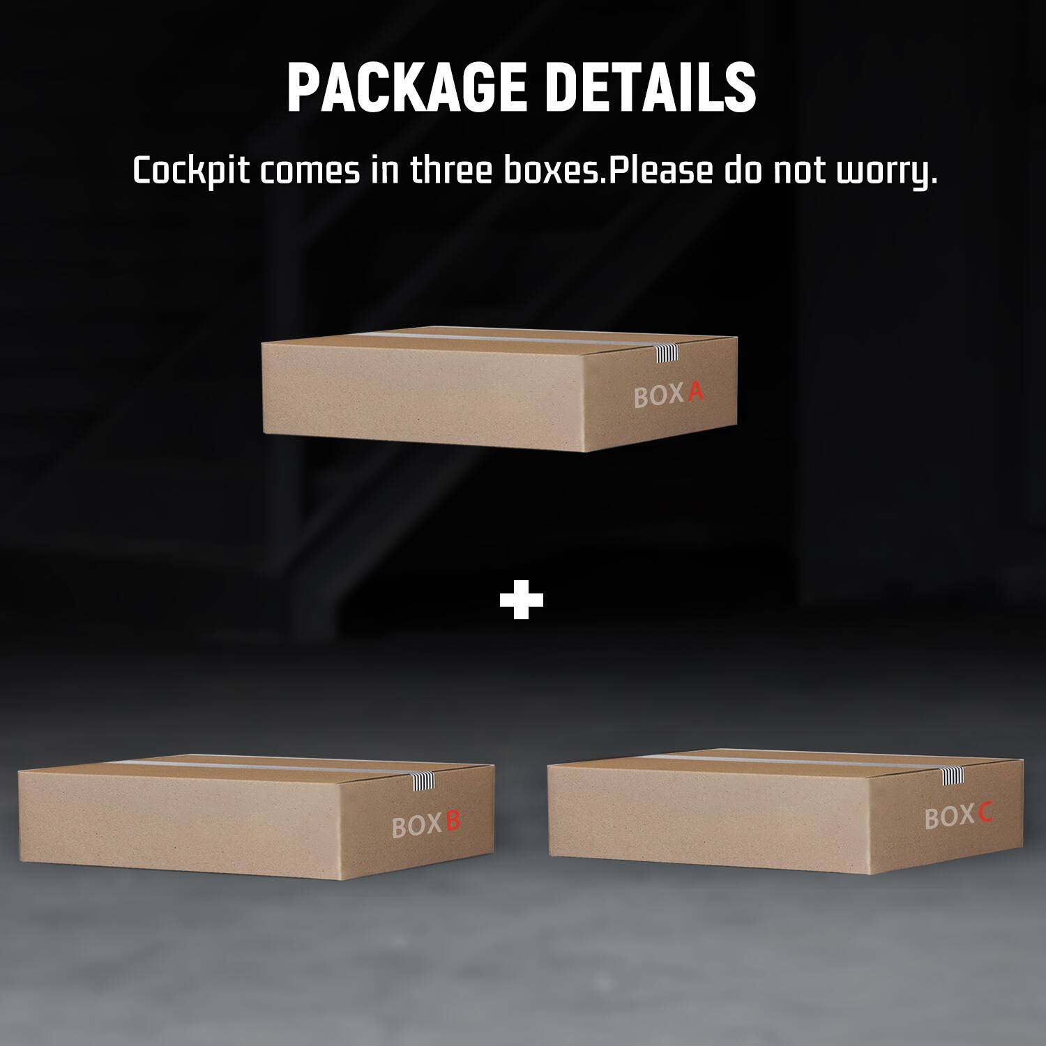 PACKAGE DETAILS  
Cockpit comes in three boxes. Please do not worry.  
BOX A  
+  
BOX B  
BOX C